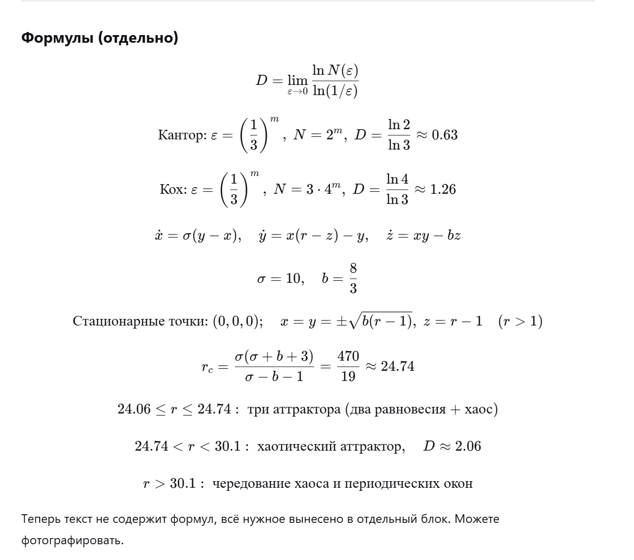 <p><strong>Фрактальная размерность (размерность Хаусдорфа-Безиковича).</strong><br>Обозначим через N(ε) наименьшее количество гиперкубов (ячеек) с ребром ε, необходимое для покрытия данного множества. Тогда фрактальная размерность D определяется как предел отношения логарифма N(ε) к логарифму (1/ε) при ε, стремящемся к нулю.<br>Для обычных объектов: точка имеет размерность 0, отрезок — 1, квадрат — 2.<br>Примеры фракталов:</p><ul><li><p class="ds-markdown-paragraph"><strong>Канторово множество</strong> строится последовательным удалением средней трети отрезков. Когда ε = (1/3)^m, требуется N = 2^m ячеек, поэтому D = ln 2 / ln 3 ≈ 0,63.</p></li><li><p class="ds-markdown-paragraph"><strong>Кривая Коха</strong> («снежинка») получается заменой каждого отрезка на ломаную из четырёх звеньев, длина каждого звена в три раза меньше исходного. При ε = (1/3)^m, N = 3·4^m, размерность D = ln 4 / ln 3 ≈ 1,26.</p></li></ul><p class="ds-markdown-paragraph"><strong>Аттрактор Лоренца</strong> — классический пример странного аттрактора. Система уравнений моделирует конвекцию в слое жидкости.<br>Параметры обычно берут σ = 10, b = 8/3.<br>Стационарные точки:</p><ul><li><p class="ds-markdown-paragraph">Начало координат (0,0,0) — устойчиво при r < 1, при r > 1 теряет устойчивость.</p></li><li><p class="ds-markdown-paragraph">При r > 1 появляются две симметричные точки с координатами x = y = ±√(b(r-1)), z = r-1.<br>Рождение хаоса происходит при критическом значении параметра r_c = σ(σ+b+3)/(σ-b-1). Для σ=10, b=8/3 это даёт r_c = 470/19 ≈ 24,74.<br>Поведение системы в зависимости от r:</p></li><li><p class="ds-markdown-paragraph">В интервале r от примерно 24,06 до 24,74 сосуществуют три аттрактора: два устойчивых равновесия и один хаотический.</p></li><li><p class="ds-markdown-paragraph">При r между 24,74 и 30,1 существует только хаотический (странный) аттрактор с фрактальной размерностью около 2,06.</p></li><li><p class="ds-markdown-paragraph">При r больше 30,1 наблюдаются чередования хаотических и периодических режимов (окна периодичности).</p></li></ul><p></p>