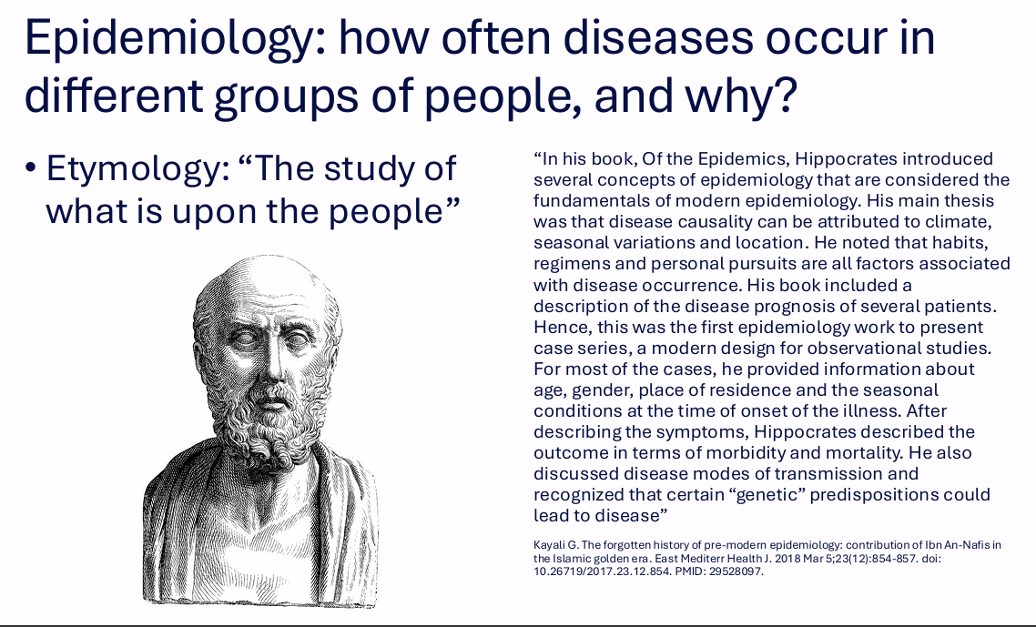 <p>Epidemiology asks how often diseases occur in different groups of people and why.</p><p>Etymology:</p><p>"The study of what is upon the people."</p><p>.</p><p>The Hippocrates example included:</p><p>- Climate, seasonal variation and location as possible causes of disease.</p><p>- Habits, regimens and personal pursuits associated with disease occurrence.</p><p>- Case-series descriptions.</p><p>- Age, gender, residence and seasonal conditions.</p><p>- Morbidity and mortality.</p><p>- Modes of transmission.</p><p>- Predispositions associated with disease.</p>