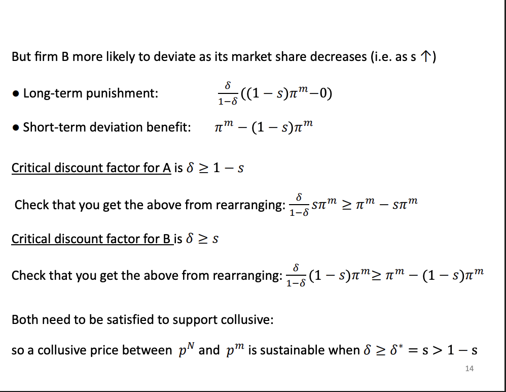 <p>Firm B's incentive need to be considered as well. The punishment of firm b, as s increases, so firm a increases in size and b gets smaller, s will get closer to 1 and the punishment becomes smaller and smaller, so firm b is less worried about the punishment as it gets smaller as its rival gets bigger. Benefit, as s increases, s will increase, so the short term benefit from deviating is also increasing as firm B gets smaller.</p><p>&nbsp;</p><p>Firm b wants to collude less as firm A gets bigger.</p><p>&nbsp;</p><p>Looking at the critical discount factors, we have two different ones as we are looking at two different firms. So if we re arrange and get it in terms of the critical discount factor we find that for firm A 1-s and for B it is S. From the assumptions we know that S is greater than or equal to a 0.5, so the critical DF for B will be binding so it will be satisfied for both firms only if its satisfied for firm B. As s increases, firms have to be more patient, harder to sustain.</p><p>&nbsp;</p><p>Two different critical discount factors. B CDF is more binding. As s increases, they need to be more patient to collude, harder to sustain.</p>
