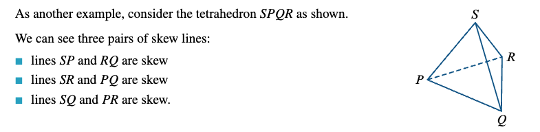 <p>There are four possibilities for a pair of lines in three-dimensional space: the lines may coincide, they may be parallel and distinct, they may intersect at a point and they may also be skew - Two lines are skew lines if they do not intersect and are not parallel. Two lines are skew if and only if they do not lie in the same plane.</p>