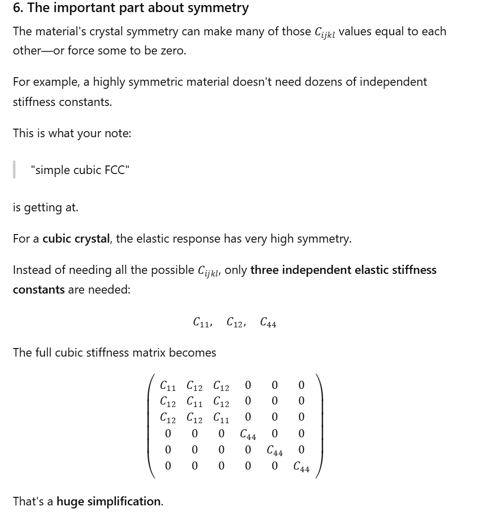 <p>6. The important part about symmetry: The material's crystal symmetry can make many of those <span>Cijkl</span> values equal to each other<strong>—or force some to be zero</strong>. For example,<strong> a highly symmetric material doesn't need dozens of independent stiffness constants. </strong>This is what your note: "simple cubic FCC" is getting at. For a <strong>cubic crystal</strong>, the elastic response has very high symmetry!! Instead of needing all the possible <span>Cijkl</span>, only <strong>three independent elastic stiffness constants</strong> are needed: <span>C11,C12,C44 </span>The full cubic stiffness matrix becomes: (Look to left!). </p>