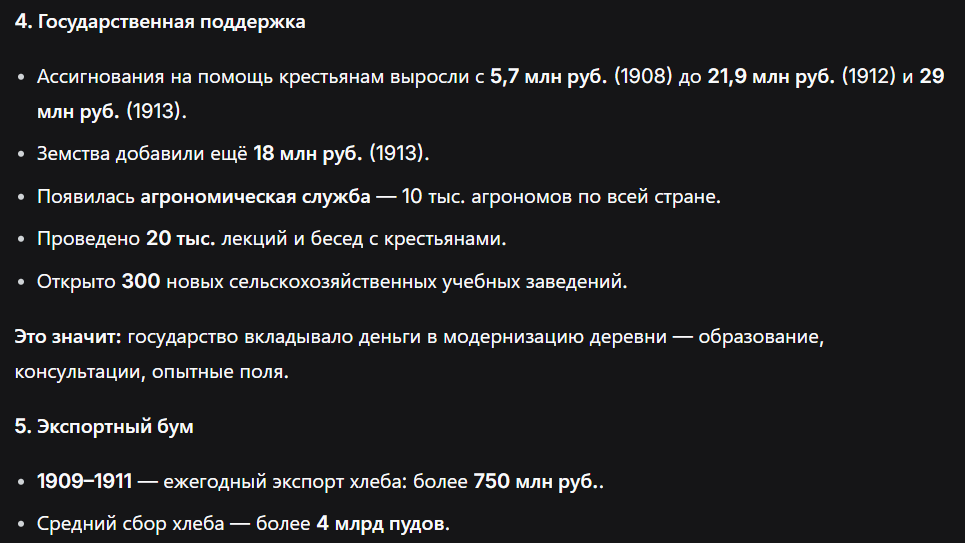 <p><strong>4. Государственная поддержка и агрономия</strong></p><ul><li><p class="ds-markdown-paragraph">Ассигнования казны на крестьян: <strong>5,7 млн руб.</strong> (1908) → <strong>21,9 млн руб.</strong> (1912) → <strong>более 29 млн руб.</strong> (1913).</p></li><li><p class="ds-markdown-paragraph">Земские расходы на сельское хозяйство (1913) — <strong>18 млн руб.</strong></p></li><li><p class="ds-markdown-paragraph">Агрономическая служба: <strong>10 тыс.</strong> специалистов на местах; <strong>20 тыс.</strong> лекций/бесед; <strong>300</strong> новых учебных заведений.</p></li></ul><div data-type="horizontalRule"><hr></div><p class="ds-markdown-paragraph"><strong>5. Рост производства и экспорта</strong></p><ul><li><p class="ds-markdown-paragraph"><strong>1909–1911</strong> — экспорт хлеба: <strong>более 750 млн руб.</strong> в год.</p></li><li><p class="ds-markdown-paragraph">Среднегодовой сбор: <strong>более 4 млрд пудов</strong>.</p></li></ul><p></p>