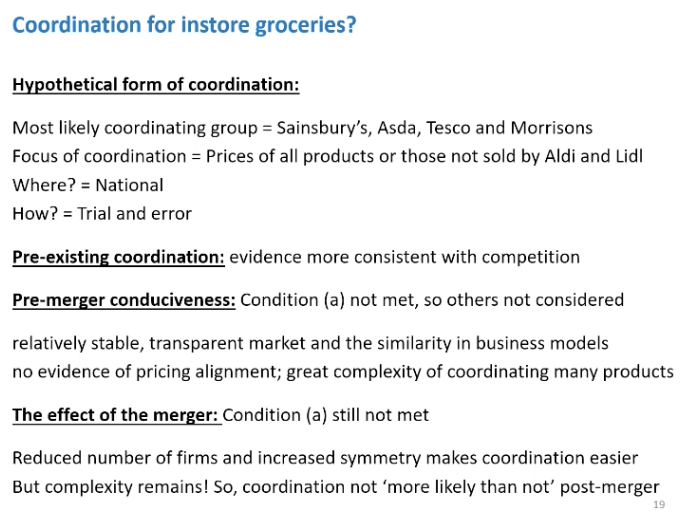 <p>SAINSBURY and ASDA example</p><p>&nbsp;</p><p>Investigated the merger for coordinated effects in the market for instore groceries and for online delivered groceries.</p><p>&nbsp;</p><p>In store</p><p>Mostly likely coordinated group according to the CMA was the big four supermarkets and if collusion was going to occur this is the firms it would occur between.<span>&nbsp; </span>CMA on the focus Aldi and Lidl would put competitive pressure on the coordinating group and unable to sustain collusion if the Aldi and Lidl sold those products.</p><p>&nbsp;</p><p>National - prices set nationally</p><p>Trail and error - one raise prices, and other would follow. To coordinate in higher prices.</p><p>&nbsp;</p><p>Pre merger effects</p><ul><li><p><span>Pre no collusion, discussed various points, expend a lot amount of resources monitoring each other and they have stable market shares. Noted there was a cartel in the supermarkets for diary products about 20 years ago. Mentioned the Comp commission found the merger Safeway and Morrisons would create coordinated effects, all of these factored pointed towards there being coordinated effects in these markets.</span></p></li></ul><p>No evidence of price alignment, also looking to undercut each other</p><p>&nbsp;</p><p>Condition a not met, therefore it was too difficult for this coordinated group to from a collusive agreement so it didn’t need to considered condition b and c</p><p>&nbsp;</p><p>Post merger</p><ul><li><p><span>Number of firms reduce from 4 to 3. Theory would tell us it would make collusion easier. Would create the largest firm in the market of 29% and be very similar to Tesco's market share of 27%, might be reduced asymmetry and make collusion more simple to sustain. Condition A still not met, and be too difficult o form a collusion agreement post merger, due to selling some many products.</span></p></li></ul><p>&nbsp;</p>