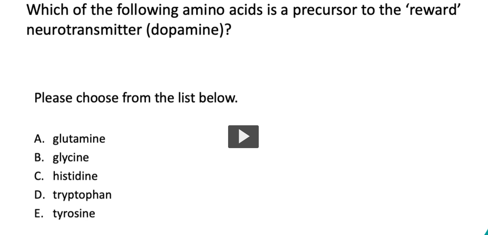 <p><strong>Which of the following amino acids is a precursor to the ‘reward’ neurotransmitter (dopamine)?</strong></p><p>Please choose from the list below.</p><p>A. glutamine<br>B. glycine<br>C. histidine<br>D. tryptophan<br><strong>E. tyrosine</strong></p>
