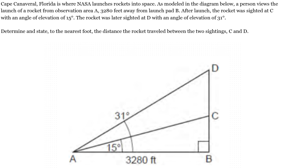 <p>Cape Canaveral, Florida is where NASA launches rockets into space. As modeled in the diagram below, a person views the launch of a rocket from observation area A, 3280 feet away from launch pad B. After launch, the rocket was sighted at C with an angle of elevation of 15°. The rocket was later sighted at D with an angle of elevation of 31°.<br><br>Determine and state, to the nearest foot, the distance the rocket traveled between the two sightings, C and D.</p>