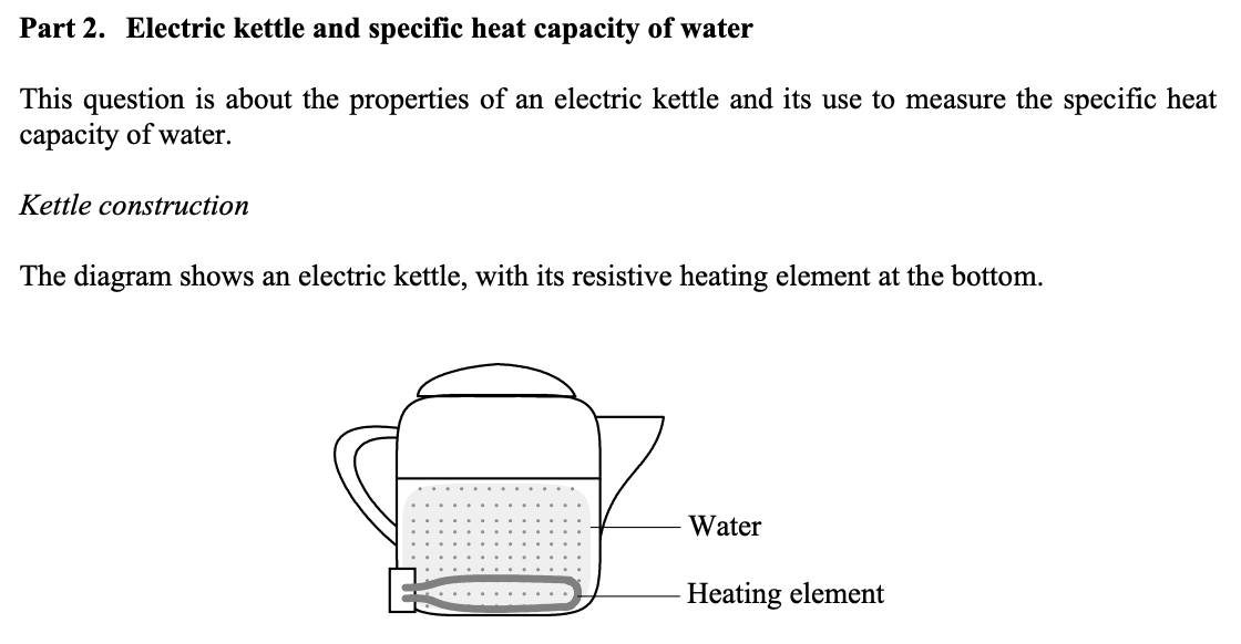 <p>a) Why is the element mounted at the bottom rather than higher up? Give <strong>two</strong> reasons.</p><p>b) Plastic kettles are now replacing metal ones. State any <strong>two</strong> advantages that plastic kettles might have over metal ones. </p><p>h) A student measures the specific heat capacity of water by heating it in the kettle. She finds that it takes 170 seconds to bring 0.5 kg of water to the boil, starting at 20º C. Calculate a value for the specific heat capacity of water, stating any assumptions you make. </p><p>i) In the light of your assumptions, is your calculated value for the specific heat capacity likely to be higher or lower than the true value? Explain. </p>
