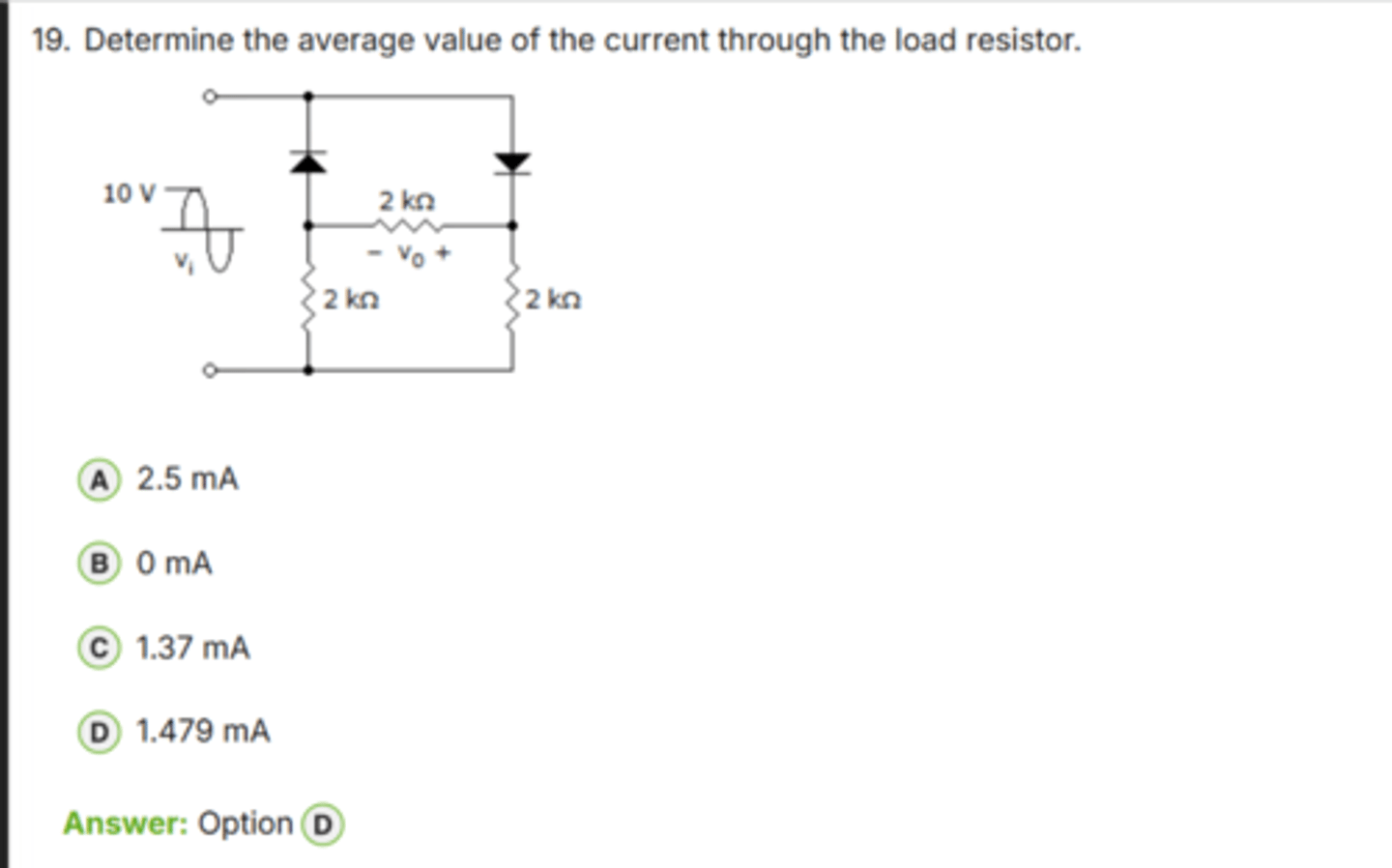 <p>✅ Correct Answer: D</p><p>D. 1.479 mA → (Dòng trung bình đúng)</p><p>📘 Giải thích dễ hiểu:</p><p>- Điện áp đỉnh của nguồn: *10 V peak*.</p><p>- Sụt áp trên mỗi diode ≈ *0.7 V*, có 2 diode trong từng nửa chu kỳ.</p><p>- → V_peak tại tải: 10 - 1.4 = *8.6 V*.</p><p>Tải gồm 2 nhánh 2 kΩ song song:</p><p>R_load = 2 kΩ ∥ 2 kΩ = *1 kΩ*</p><p>Dòng đỉnh:</p><p>I_peak = 8.6 V / 1 kΩ = *8.6 mA*</p><p>Dòng trung bình của nửa chu kỳ chỉnh lưu:</p><p>I_avg = I_peak / π</p><p>I_avg ≈ 8.6 mA / 3.14 ≈ *2.738 mA*</p><p>Nhưng vì đây là mạch *half-wave symmetry* (có diode chặn một nửa chu kỳ tại mỗi nhánh), dạng sóng hiệu dụng chia đôi:</p><p>I_avg = 2.738 / 2 ≈ *1.369 mA*</p><p>Có hiệu chỉnh theo sơ đồ thực tế và điện trở mạch → *~1.479 mA* (đáp án chính xác).</p><p>👉 Keyword: "Average half-wave = I_peak/π (có ×½ nếu bị chặn nửa chu kỳ)"</p>