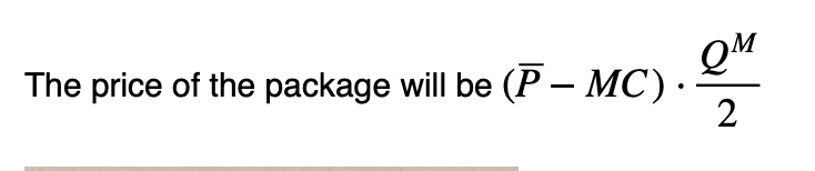 <p>The difference between marginal cost and the max price willing to pay multiplied by the quantity where profit is maximised /2. SO the entire total surplus becomes producer surplus. You cannot buy less than this quantity. The price of the package is set so that PS = Total surplus.</p>
