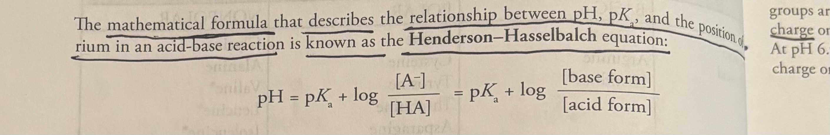 <p><u>Reviewing the fundamentals of acid/base chemistry</u></p><p>-<strong>amino acids</strong> <strong>are amphoteric </strong>(act as both acids and bases), this makes sense because amino acids contain <strong>carboxylic acid</strong> and <strong>amine</strong>. </p><p>-carboxyl groups of amino acids generally have a pKa of 2 (strong acid), while the ammonia has a pKa of 9 or 10 (weaker acid). </p><p><strong><u>Henderson-Hasselbach Equation</u></strong></p><p>- <strong>Henderson-Hasselbach equation: </strong>the mathamatical formula that describes the relationship between pH, pka, and the position of equilibrium in acid-base reaction. </p><p><strong>pH= pKa + log [base form]/[acid form] </strong></p><p>Given the pH and pKa, we can calculate the <strong>ratio</strong> of the <strong>acid</strong> and <strong>base forms</strong> in <strong>equilibrium</strong>. </p><p>-when the pH of a solution is less than the pKa of an acidic group, the acidic group will be protonated</p><p>-when the pH of a solution is greater than the pKa of an acidic group, the acidic group will be deprotonated</p><p>-if the pH=pKa, There is a perfect 50:50 balance of the protonated and deprotonated forms.</p>
