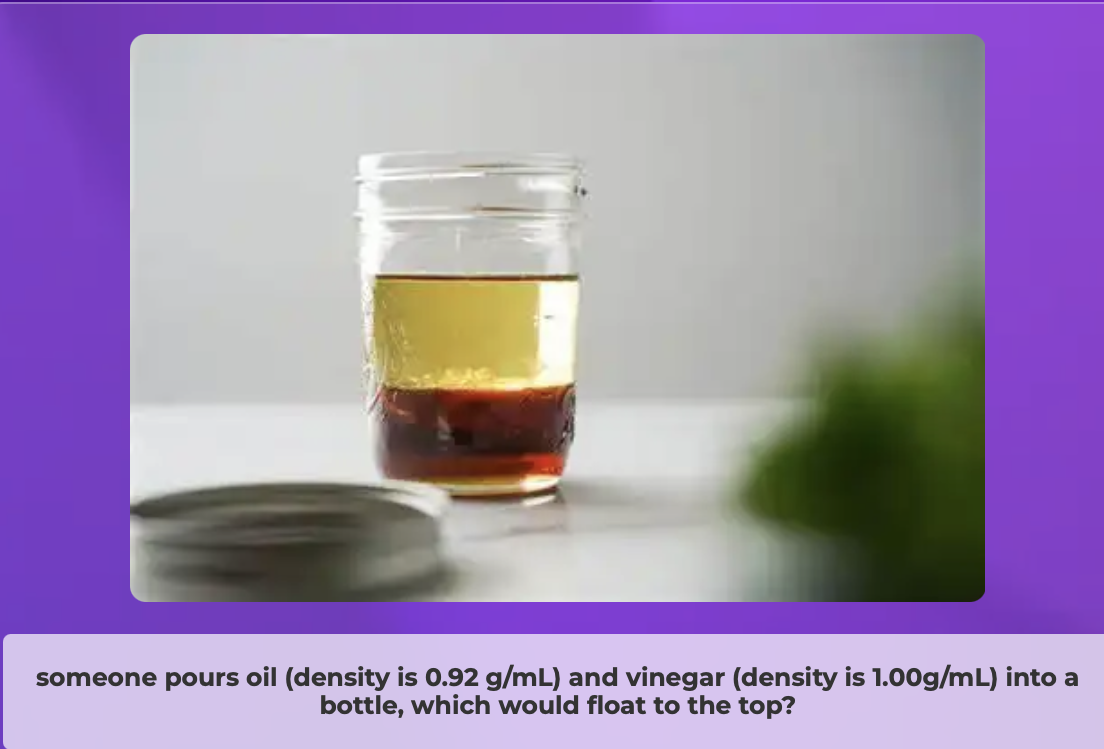 <p>The person adds a <strong>chunk of candle wax</strong> (its density is 0.95 g/mL) to the bottle where would it sit?</p><p>-Oils density is 0.92 g/mL -Vinegars density is 1.00 g/mL</p>