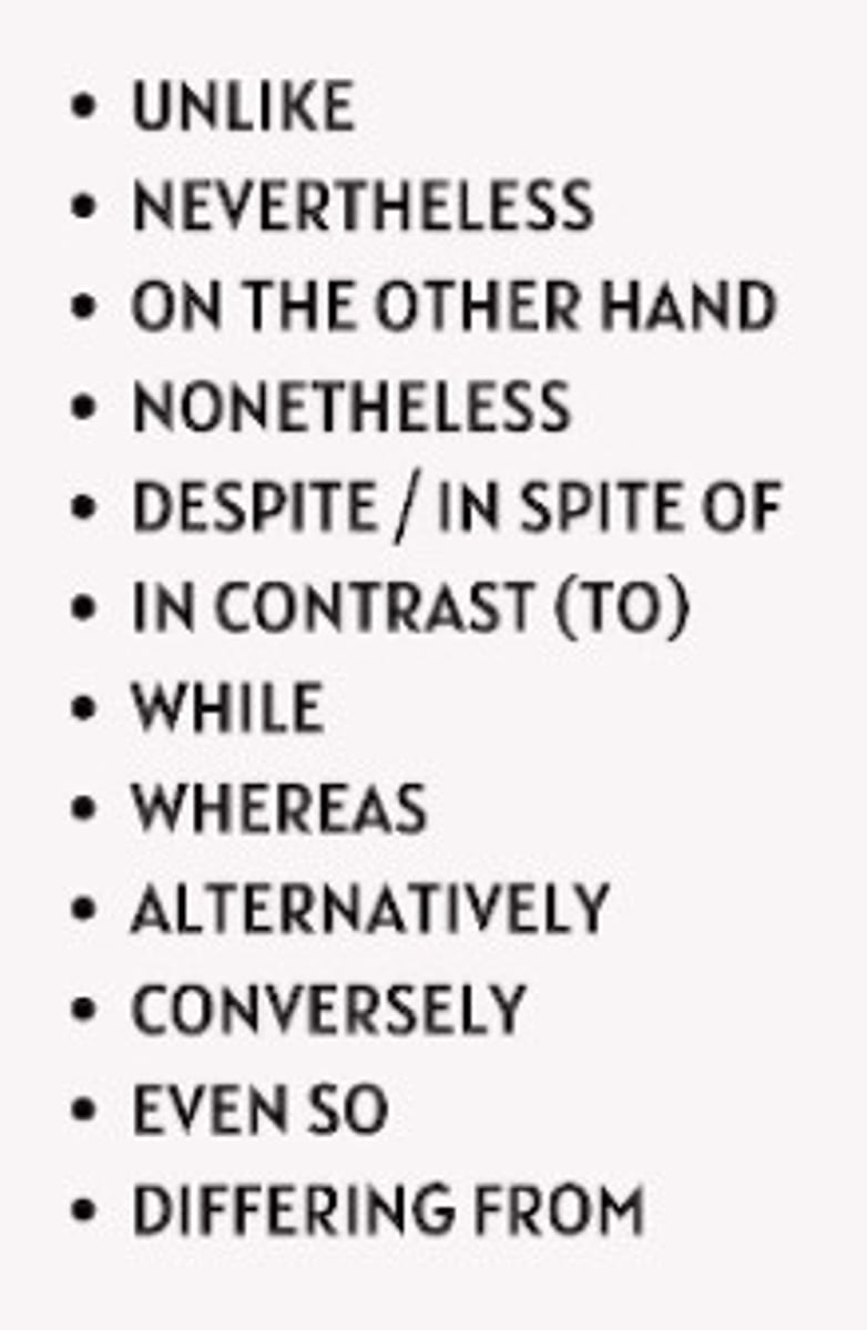 <p>Used when showing differences or opposing ideas.</p><p>(THINK OF THESE WORDS AS TWO DIFFERENT SIDES OF A COIN).</p><p>EXAMPLES:</p><p>- However</p><p>- On the other hand</p><p>- Nevertheless</p>