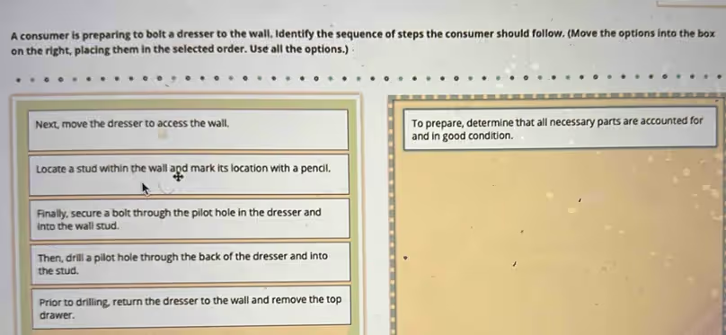 <p><span>A consumer is preparing to bolt a dresser to the wall. Identify the sequence of steps the consumer should follow. (Move the options into the box on the right, placing them in the selected order. Use all the options.)</span></p>