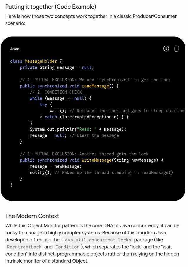 <p>Technically, Java provides monitors on each of its objects, which combine a lock (aka mutual exclusion) with the ability to wait for a certain condition to become true.</p><p>Because every class in Java inherits from <code>java.lang.Object</code>, every single object you create in Java inherently comes with a hidden "monitor" (often called an <strong>intrinsic lock</strong> or <strong>monitor lock</strong>).</p><p><strong>1. The Lock (Mutual Exclusion)</strong></p><p>Mutual exclusion ensures that <strong>only one thread can access a block of code at a time</strong>. In Java, you activate this part of the monitor using the <code>synchronized</code> keyword.</p><p>Imagine a single, highly secure filing cabinet (the Object) in an office. The cabinet only has one physical key (the Lock).</p><ul><li><p>If Thread A wants to open the cabinet, it must take the key.</p></li><li><p>If Thread B comes along while Thread A has the key, Thread B is physically blocked from opening the cabinet. It must wait outside until Thread A finishes and returns the key.</p></li></ul><p>Java</p><pre><code>public synchronized void doSecureWork() {
// Only one thread can execute this method on this object at a time.
// The thread automatically acquired this object's lock to get in here.
}
</code></pre><p><strong>2. The Wait Set (Waiting for a Condition)</strong></p><p>Sometimes, a thread successfully acquires the lock, looks inside the object, but realizes it cannot do its job yet because some condition hasn't been met (e.g., it wants to read data, but the buffer is empty).</p><p>Instead of holding onto the lock and freezing the whole program, the thread can use the object's <strong>wait/notify</strong> mechanism. These are methods built right into <code>java.lang.Object</code>:</p><ul><li><p><code>wait()</code><strong>:</strong> The thread says, <em>"I have the lock, but I'm missing what I need. I am going to release the lock and go to sleep in this object's 'waiting room'."</em></p></li><li><p><code>notify()</code><strong> / </strong><code>notifyAll()</code><strong>:</strong> Another thread gets the lock, changes the data (e.g., adds items to the buffer), and yells into the waiting room, <em>"The data has changed! Wake up and try to get the lock again!"</em></p></li></ul><p></p>