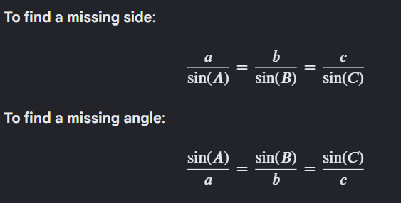 <p>The Law of Sines relates the lengths of the sides of a triangle to the sines of their opposite angles. It is used to solve non-right triangles.</p><p><strong>a</strong> → Side opposite angle <strong>A</strong>.</p><p><strong>b</strong> → Side opposite angle <strong>B</strong>.</p><p><strong>c</strong> → Side opposite angle <strong>C</strong>.</p><p><strong>sin(A)</strong> → Sine of angle <strong>A</strong>.</p><p><strong>sin(B)</strong> → Sine of angle <strong>B</strong>.</p><p><strong>sin(C)</strong> → Sine of angle <strong>C</strong>.</p><p><strong>When to use it:</strong></p><p><strong>ASA</strong> (Angle-Side-Angle)</p><p><strong>AAS</strong> (Angle-Angle-Side)</p><p><strong>SSA</strong> (Side-Side-Angle, may have 0, 1, or 2 solutions)</p>
