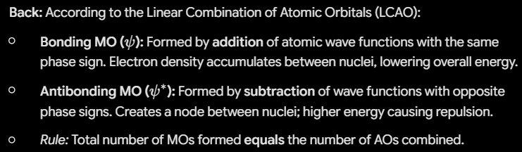 <p>According to the Linear Combination of Atomic Orbitals (LCAO):</p><ul><li><p><strong>Bonding MO (</strong><span><strong>$\psi$</strong></span><strong>):</strong> Formed by <strong>addition</strong> of atomic wave functions with the same phase sign. Electron density accumulates between nuclei, lowering overall energy.</p></li><li><p><strong>Antibonding MO (</strong><span><strong>$\psi^*$</strong></span><strong>):</strong> Formed by <strong>subtraction</strong> of wave functions with opposite phase signs. Creates a node between nuclei; higher energy causing repulsion.</p></li><li><p><em>Rule:</em> Total number of MOs formed <strong>equals</strong> the number of AOs combined.</p></li></ul><p></p>