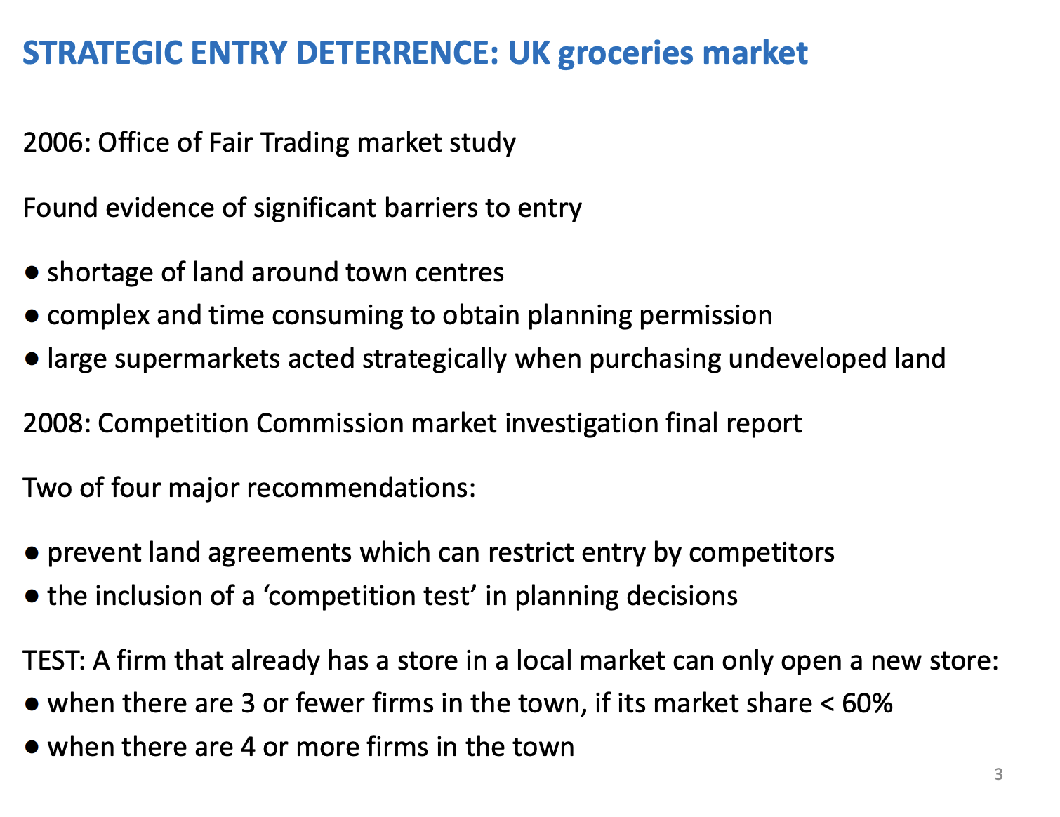 <p>Uk competitive agency was worried about this industry in the 2000s, relationships between the supermarket and their suppliers, Supermarket were big and supplier were small (like farmers) - supermarkets can leverage market power to get a better deal and smaller supplier are worse off. OFT - forced them to set up a voluntary code of conduct how they would behaviour with suppliers</p><p>&nbsp;</p><p>2005 - OFT, noticed supermarket didn’t follow their code of conducts and conducted a market study (learnt in lecture one, a study is a short sharp look at a market which may have a problem, normally 6 months ), after the market study the results concluded there were significant barriers to entry. Fell into these third sections.</p><p>&nbsp;</p><p>Shortage of space in town centres where supermarkets wanted to locate - could only accommodate a small no of supermarkets - structure barrier to entry</p><p>Complex - planning permissions were very costly, especially off putting for small groceries shops, easier for big supermarkets - legal barrier to entry (created by the laws)</p><p>Report found evidence that the big 4 were strategically deterring entry for rivals, owning land they didn’t actually need to prevent other supermarkets (control the land) or building another store - Tesco in Loughborough is an example, by putting another store there, prevent a rival doing it. Sometimes just buying the land and not doing anything to prevent entry by rivals</p><p>&nbsp;</p><p>End of the market study, recommended they should launch a market investigation (a lot more resources, up to 2 years and have powers to intervene if they find a problem). Two years later, competition commission confirm the problems and then decided to be very light touch, could've been very harsh and inputted structural remedies. Force you too sell other un needed stores, like Tesco's in Loughborough. New competition test in planning permissions, when putting a new store in a town, have to complete the test, the test stated that if a firm already has a store in these local markets, only open another one if there are four or more other stores in that market. Not too great for towns which are already dominated, only good for new towns.</p>