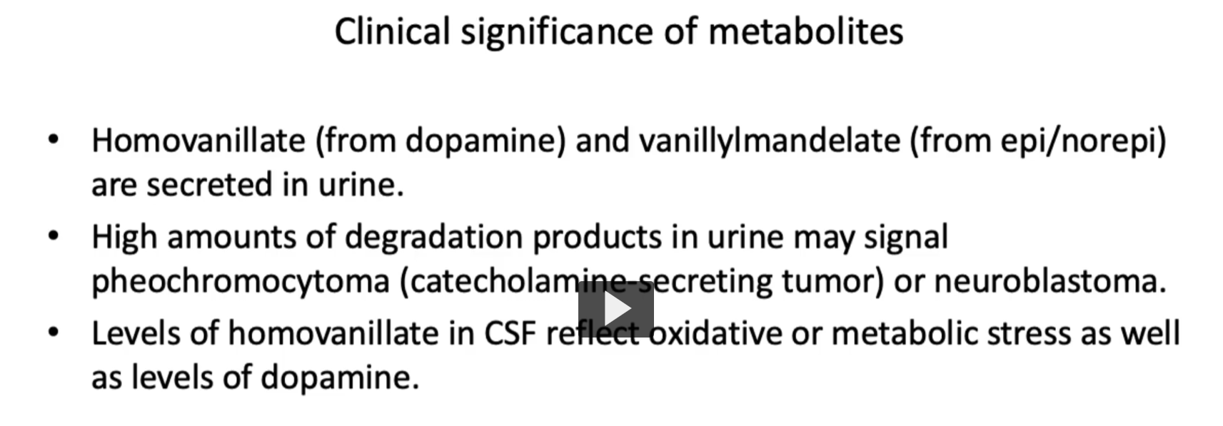 <p><u>Clinical significance of metabolites</u></p><ul><li><p>Metabolites such as <strong>Homovanillate</strong> (from dopamine) and <strong>vanillylmandelate </strong>(from epi/norepi) are <strong>secreted</strong> <strong>in urine</strong>.</p></li><li><p><strong>High amounts of degradation products</strong> in <strong>urine</strong> may signal <strong>pheochromocytoma</strong> (catecholamine-secreting tumor) or <strong>neuroblastoma.</strong></p></li><li><p><strong>CSF levels of homovanillate</strong> may <strong>reflect</strong> <strong>dopamine activity</strong> and <strong>oxidative stress</strong>. </p></li><li><p><strong>Levels of homovanillate in CSF</strong> reflect <strong>oxidative or metabolic stress</strong> <strong>as well as levels of dopamine</strong>.</p></li></ul><p></p>