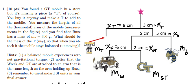 <p>You found a GT mobile in a store but it’s missing a piece (a “T”, of course). You buy it anyway and make a T to add to the mobile. You measure the lengths of all the (horizontal) arms of the mobile (measurements in the figure) and you find that Buzz has a mass of mb = 300 g. What should be the mass of the T (mT ), so that when you attach it the mobile stays balanced (unmoving)? Hints: (1) a balanced mobile experiences zero net gravitational torque; (2) notice that the Wreck and GT are attached to an arm that is the same length as the arm holding up Buzz; (3) remember to use standard SI units in your final answer.</p>