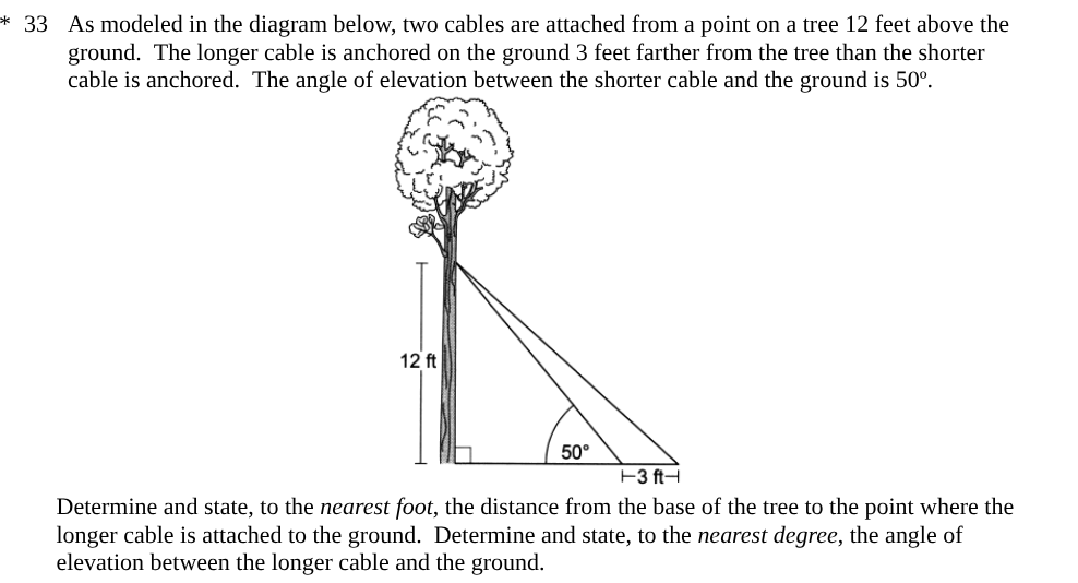 <p><span style="background-color: transparent; font-family: "Times New Roman", serif;">As modeled in the diagram below, two cables are attached from a point on a tree 12 feet above the ground.&nbsp; The longer cable is anchored on the ground 3 feet farther from the tree than the shorter cable is anchored.&nbsp; The angle of elevation between the shorter cable and the ground is 50º.</span></p><p><span style="background-color: transparent; font-family: "Times New Roman", serif;">Determine and state, to the <em>nearest foot</em>, the distance from the base of the tree to the point where the longer cable is attached to the ground.&nbsp; Determine and state, to the <em>nearest degree</em>, the angle of elevation between the longer cable and the ground.</span></p>