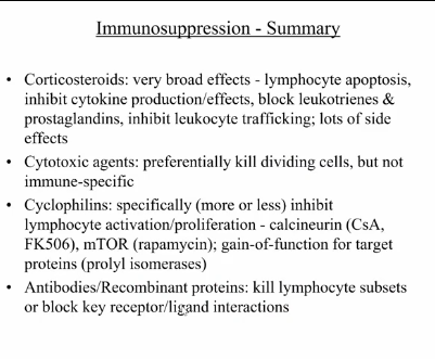 <ul><li><p>dependent on the development of immunosuppressive therapies</p><ul><li><p>better immunosuppressive drugs</p><ul><li><p>immunosuppression → intentional induction of immunodeficiency </p></li><li><p>used to control unwanted immune responses (autoimmune diseases, lymphoproliferation, and graft rejection) </p></li><li><p>classes (increasing order of specificity = decreasing order of negative side effects):</p><ul><li><p>corticosteroids </p><ul><li><p>very general </p></li><li><p>stress response hormones → conserve energy, decreasing immune response</p></li></ul></li><li><p>cytotoxic agents</p><ul><li><p>selectively kill dividing cells (activated, but not resting, lymphocytes) </p></li><li><p>drugs that inhibit de novo purine synthesis: azathioprine (AMP and GMP synthesis) and mycophenolate (GMP synthesis)</p></li><li><p>cyclophosphamide (nitrogen mustard) is DNA alkylating agent</p></li><li><p>lots of unpleasant side effects → kill all dividing cells, so must be used very carefully (often in combination with other drugs at lower dosages) </p></li></ul></li><li><p>immunophilin-binding drugs</p><ul><li><p>isolated from microorganisms: fungus (cyclosporin A), streptomyces spp. (FK506/tacrolimus and rapamycin)</p></li><li><p>bind cellular proteins that gain novel function upon binding drug (proteins have nothing to do with immunosuppression, but gain functions that inhibit signaling) </p></li><li><p>cyclosporin A and FK506 inhibit calcineurin - interrupts TCR calcium signaling pathway; can prevent long-term tolerance</p><ul><li><p>would need to be on for life, however, it blocks all T cell activation, leading susceptible to other pathogens</p></li></ul></li><li><p>rapamycin inhibits mTOR → interrupts distal signaling pathways, preventing proliferation without blocking T cell activation; can lead to tolerance induction </p></li><li><p>fewer side effects than corticosteroids or cytotoxic agents, but still broad immunosuppression</p></li><li><p>later down pathway: doesn’t prevent TCR signaling, but instead prevents secondary signal </p></li></ul></li><li><p>antibodies/recombinant proteins </p><ul><li><p>target lymphocyte subsets to give specific immunosuppression</p></li><li><p>depleting antibodies → target and induce death of lymphocytes (anti-CD4 and anti-CD8): useful in depleting mature T cells from bone marrow (prevents GVHD)</p></li><li><p>non-depleting antibodies → block receptor-ligand interactions to induce specific tolerance (anti-CD4, anti-40L, anti-integrins) </p></li><li><p>anti-cytokine/receptor antibodies: block effects of immune response (anti-TNF-alpha, anti-IL6R) </p></li><li><p>recombinant proteins: compete with normal receptor ligand interactions (CTLA4-Ig, LFG3-Ig, TNFR-Fc, IL-1Ra) </p></li></ul></li></ul></li></ul></li><li><p>induction of specific tolerance </p></li></ul></li></ul><p></p>