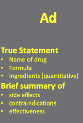 <p>A "true statement"</p><p>- including the established </p><p>(1) name of the drug and the </p><p>(2) formula with </p><p>(3) quantitative list of ingredients</p><p>A "brief summary" of </p><p>(1) side effects</p><p>(2) contraindications/warnings, and</p><p>(3) effectiveness.</p>