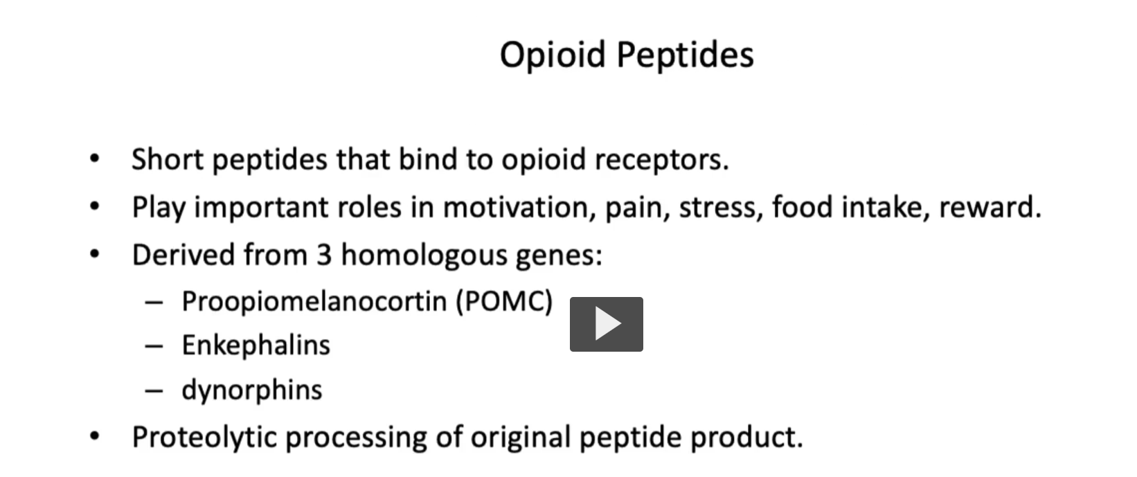 <p><u>Opioid Peptides</u></p><ul><li><p><strong>“Opium”</strong> → from Greek <em>opion</em> = juice of the poppy</p></li><li><p><strong>“-oid”</strong> = “resembling”</p></li></ul><p><strong>Opioid = “opium-like substance”</strong></p><ul><li><p><strong>Opioid peptides</strong> are<strong> endogenous</strong>, <strong>short peptides</strong> that <strong>bind</strong> to <strong>opioid receptors</strong>.</p></li><li><p><strong>Opioids</strong> play<strong> important roles</strong> in <strong>motivation</strong>, <strong>pain</strong>, <strong>stress</strong>, <strong>food intake</strong>, <strong>reward system</strong>.</p></li><li><p>Opioids are derived from 3 homologous genes (All endogenous opioid peptides come from <strong>3 precursor proteins (genes)</strong> that are later <strong>cut into smaller active peptides</strong>)</p><ul><li><p><strong>Proopiomelanocortin (POMC)</strong>, POMC is cleaved to produce the <strong>beta-endorphins.</strong></p></li><li><p><strong>Enkephalins </strong>(Derived from <strong>proenkephalin, </strong>produce <strong>Met-enkephalin</strong>, <strong>Leu-enkephali</strong>n, function: <strong>Modulate pain </strong>(especially in spinal cord)</p></li><li><p><strong>Dynorphins </strong>(Derived from <strong>prodynorphin, </strong>produce Dynorphin A, B, Function:</p><ul><li><p>Act mainly on <strong>κ (kappa) receptors</strong></p></li><li><p>Involved in <strong>pain and stress responses) </strong></p></li></ul></li></ul></li><li><p><strong>These peptides</strong> are <strong>produced through proteolytic cleavage</strong> of <strong>precursor proteins.</strong></p></li></ul><p></p>