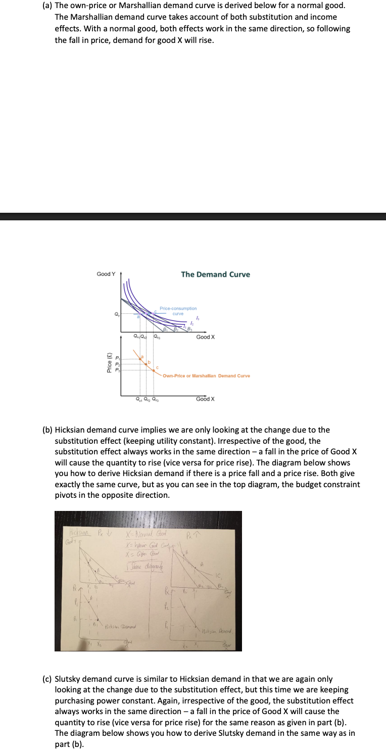 <p>Consider a consumer who has preferences over goods X and Y that satisfy the normal assumptions and have a utility function of the form 𝑈(𝑋, 𝑌) = 𝑋 𝛼𝑌 1−𝛼 . Derive the following demand curves for good X, assuming that X is a normal good and explain the difference between them. </p><p>(a) Marshallian demand curve </p><p>(b) Hicksian demand curve </p><p>(c) Slutsky demand curve</p><p>how will the shape of each demand curve change if we had a different utility function such that good X is: (a) An inferior (non-Giffen) (b) An inferior (Giffen) good.</p>