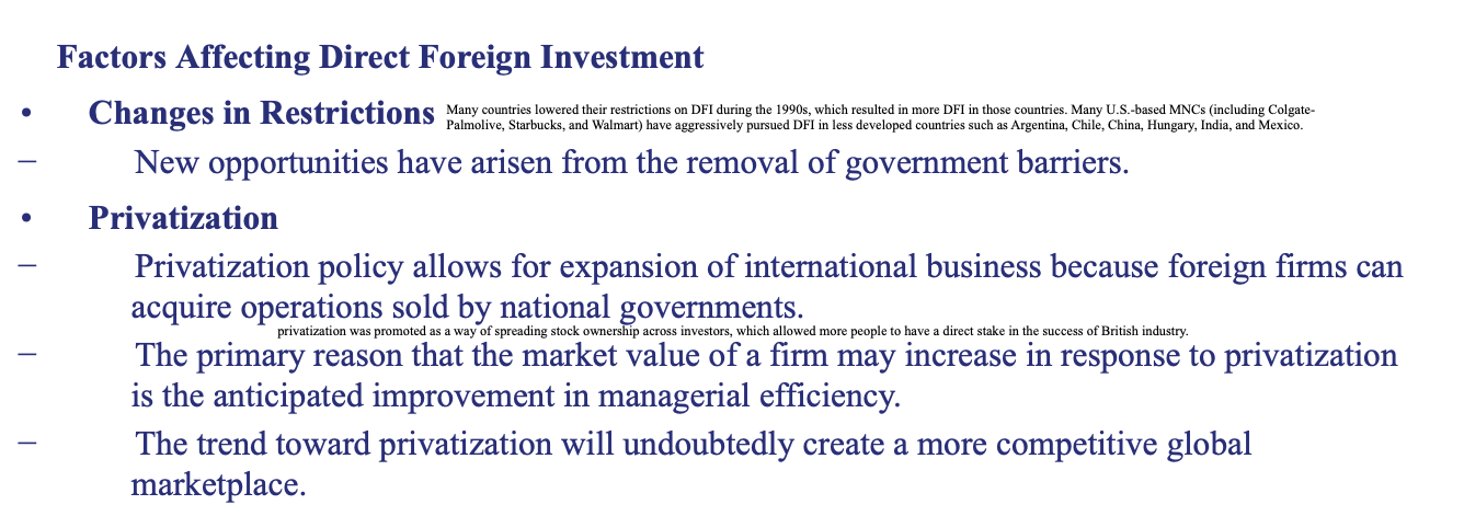 <ul><li><p><strong>Changes in Restrictions — </strong>New opportunities have arisen from the removal of government barriers.</p></li><li><p><strong>Privatization — LOOK AT IMAGE</strong></p></li><li><p><strong>Potential Economic Growth —</strong> Countries with greater potential for economic growth are more likely to attract DFI.</p></li><li><p><strong>Tax Rates —</strong> Countries that impose relatively low tax rates on corporate earnings are more likely to attract DFI.</p></li><li><p><strong>Exchange Rates — </strong>Firms typically prefer to pursue DFI in countries where the local currency is expected to strengthen against their own.</p></li></ul><p></p>
