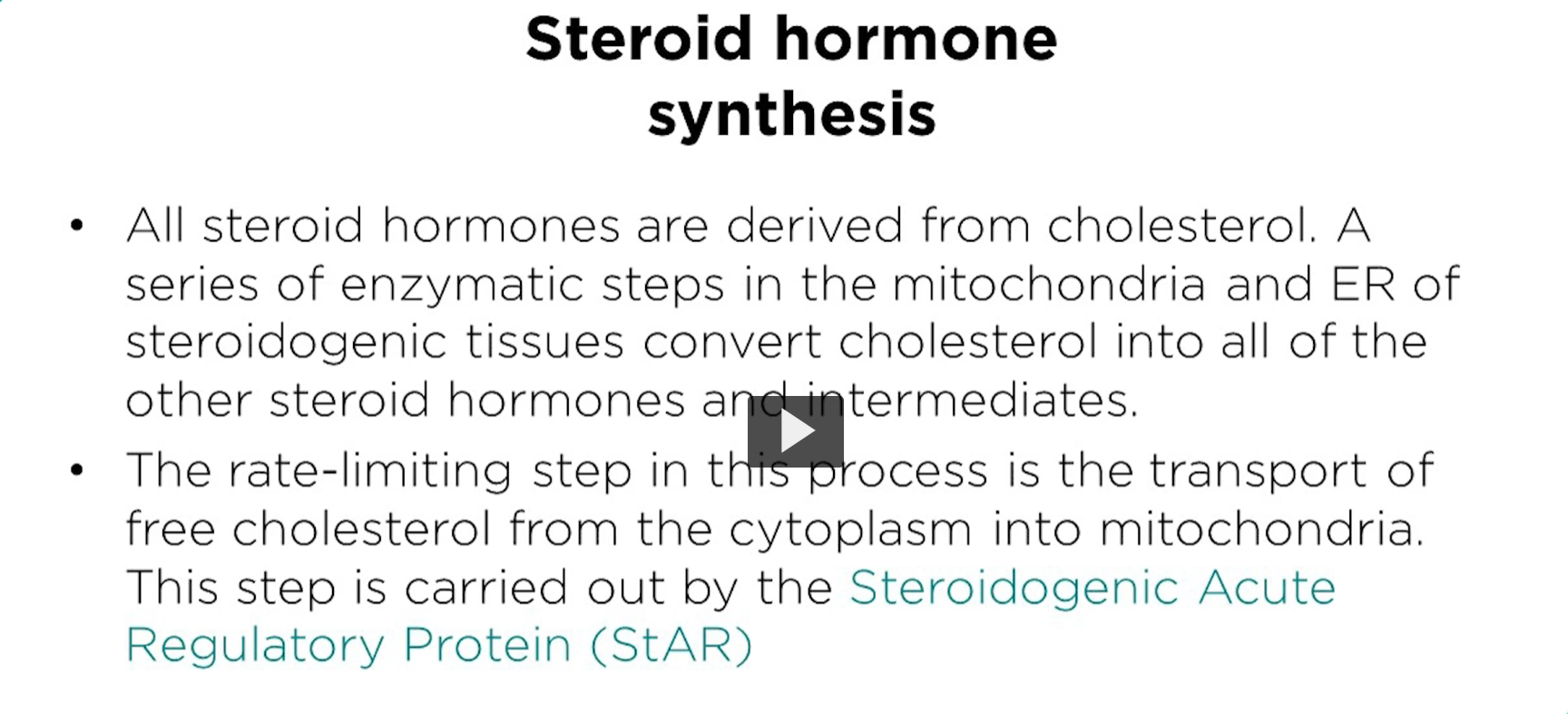 <p><u>steroid hormone synthesis</u></p><p>All steroid hormones are derived from cholesterol. </p><p>The enzyme reactions occur in the mitochondria and the smooth ER. The rate limiting step is entry into the mitochondria for the first reaction. The process of cholesterol getting into the matrix of the mitochondria, the star protein is <strong>steroidogenic acute regulatory protein (StAR). </strong>This protein plays a crucial role in synthesizing steroid hormones. </p><p>Its primary function is to facilitate the transport of cholesterol, a precursor molecule, across the mitochondrial membrane into the site of hormone synthesis. </p>