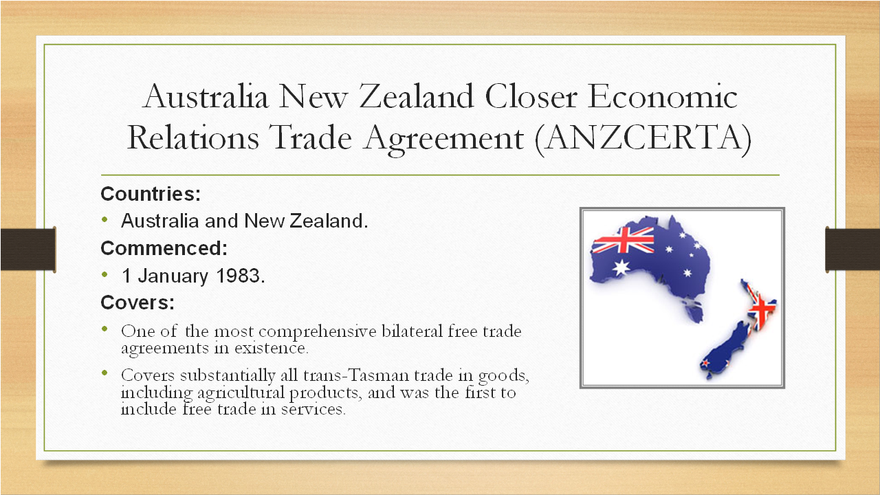 <p><strong>Countries:</strong></p><ul><li><p><span>Australia and New Zealand.</span></p></li></ul><p><strong>Commenced:</strong></p><ul><li><p><span>1 January 1983.</span></p></li></ul><p><strong>Covers:</strong></p><ul><li><p><span>One of the most comprehensive bilateral free trade agreements in existence.</span></p></li><li><p><span>Covers substantially all trans-Tasman trade in goods, including agricultural products, and was the first to include free trade in services.</span></p></li></ul><p></p>