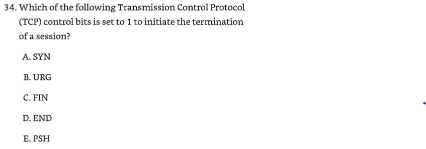 <p>34. Which of the following Transmission Control Protocol (TCP) control bits is set to 1 to initiate the termination</p><p>of a session?</p><p>A. SYN</p><p>B. URG</p><p>C. FIN</p><p>D. END</p><p>E. PSH</p>