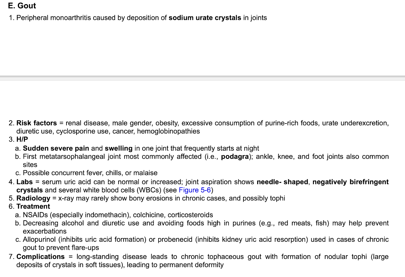 <p>Joint aspiration shows:&nbsp;</p><p class="p1">-needle shaped</p><p class="p1">-negatively birefringent crystals&nbsp;</p><p class="p1">-several white blood cells&nbsp;</p><p class="p2"></p><p class="p1">Tx:&nbsp;</p><p class="p1">-NSAIDS, colchicine, corticosteroids</p><p class="p1">-Decrease ETOH and diuretic use&nbsp;</p><p class="p1">-avoid foods high in purines (red meats, fish)&nbsp;</p><p class="p1">-Allopurinol or probenecid if chronic to prevent flare-ups&nbsp;</p>