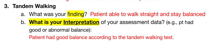 <p>Walk in a straight line heel to toe</p><ul><li><p>Normal: walk straight and stay balances</p></li><li><p>Interpretation normal: Patient has good balance</p></li><li><p>Abnormal: inability to walk straight/can't keep balanced</p></li></ul><p></p>