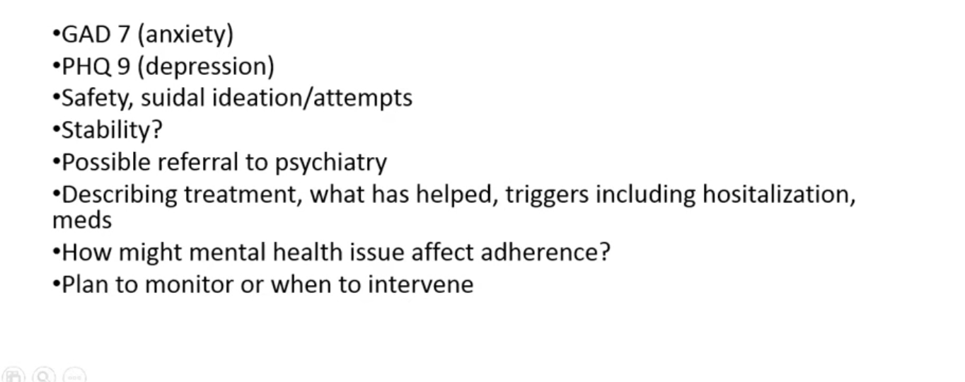 <ul><li><p>look for suicide risk </p></li><li><p>look for stability for psych illness referal to pschy if needed </p></li><li><p>hospitalization a trigger</p></li><li><p>screen for anxiety and depresison </p></li><li><p>how might mental health impact adhernce - plan incase for issue </p></li></ul><p></p>