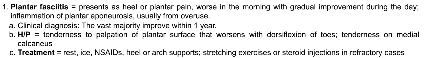 <p class="p1"></p><p class="p2">Presents as heel/plantar pain that is worse in the morning and gets better throughout the day&nbsp;</p><p class="p1"></p><p class="p2">Inflammation of plantar aponeurosis&nbsp;</p><p class="p1"></p><p class="p2">Usually form overuse&nbsp;</p><p class="p1"></p><p class="p2">Clinical diagnosis and improves within 1 year&nbsp;</p><p class="p1"></p><p class="p2">Exam shows TTP of plantar surface that worsens with dorsiflexion of toes. Medial calcaneus tenderness&nbsp;</p><p class="p1"></p><p class="p2">tx: conservative, heel/arch support, stretching exercises. Steroid shots if refractory.&nbsp;</p><p class="p1"></p><p class="p1"></p>
