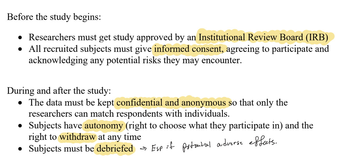 <ul><li><p><strong>Before</strong>: Institutional Review Board (IRB) approval; informed consent from all subjects (agree to participate, aware of risks). </p></li><li><p><strong>During/after</strong>: data kept confidential/anonymous; subjects have autonomy and the right to withdraw anytime; subjects must be debriefed (esp. if adverse effects or deception). </p><ul><li><p>Some experiments are unethical to run at all (e.g., assigning people to smoke or breathe polluted air).</p></li></ul></li></ul><p></p>