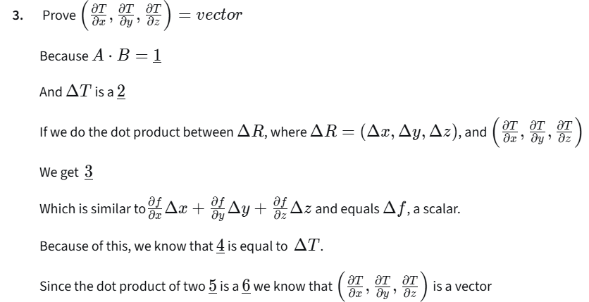 <p>Prove$$(\frac{\partial T}{\partial x}, \frac{\partial T}{\partial y}, \frac{\partial T}{\partial z}) = \text{vector}$$ </p><p>Because$$A \cdot B = 1$$ </p><p>And$$\Delta T$$ is a 2</p><p>If we do the dot product between$$\Delta R$$, where$$\Delta R = (\Delta x, \Delta y, \Delta z)$$</p><p>and$$(\frac{\partial T}{\partial x}, \frac{\partial T}{\partial y}, \frac{\partial T}{\partial z})$$ </p><p>We get 3</p><p>Which is similar to$$\frac{\partial f}{\partial x}\Delta x + \frac{\partial f}{\partial y}\Delta y + \frac{\partial f}{\partial z}\Delta z$$and equals$$\Delta f$$, a scalar.</p><p>Because of this, we know that 4 is equal to$$\Delta T$$.</p><p>Since the dot product of two 5 is a 6 we know that$$(\frac{\partial T}{\partial x}, \frac{\partial T}{\partial y}, \frac{\partial T}{\partial z})$$is a vector.</p><p><strong>A.</strong>$$\underline{1}, \underline{2}, \underline{5}, \underline{6}$$ vector;</p><p>$$\underline{3}, \underline{4}$$$$(\frac{\partial T}{\partial x}\Delta x, \frac{\partial T}{\partial y}\Delta y, \frac{\partial T}{\partial z}\Delta z)$$ </p><p><strong>B.</strong>$$\underline{1}, \underline{2}$$vector;</p><p>$$\underline{5}, \underline{6}$$scalar;</p><p>$$\underline{3}, \underline{4}$$$$(\frac{\partial T}{\partial x}\Delta x, \frac{\partial T}{\partial y}\Delta y, \frac{\partial T}{\partial z}\Delta z)$$ </p><p><strong>C.</strong>$$\underline{1}, \underline{2}, \underline{5}, \underline{6}$$scalar;</p><p>$$\underline{3}, \underline{4}$$$$\frac{\partial T}{\partial x}\Delta x + \frac{\partial T}{\partial y}\Delta y + \frac{\partial T}{\partial z}\Delta z$$ </p><p><strong>D.</strong>$$\underline{1}, \underline{2}, \underline{6}$$scalar;</p><p>$$\underline{5}$$vector;</p><p>$$\underline{3}, \underline{4}$$ $$\frac{\partial T}{\partial x}\Delta x + \frac{\partial T}{\partial y}\Delta y + \frac{\partial T}{\partial z}\Delta z$$ </p><p></p>