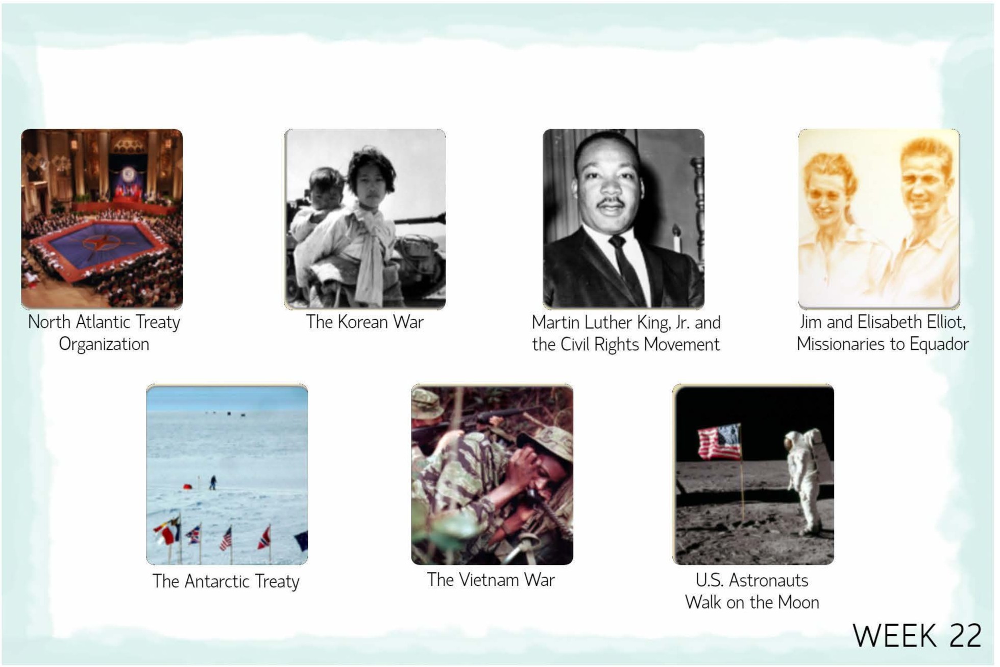 <p>W21<br>Jewish State Established<br>Mao and Communist Victory in China<br><span style="color: blue;"><strong>W22<br>North Atlantic Treaty Organization<br>The Korean War<br>Martin Luther King, Jr. and the Civil Rights Movement<br>Jim and Elisabeth Elliot, Missionaries to Ecuador<br>The Antarctic Treaty<br>The Vietnam War<br>U.S. Astronauts Walk on the Moon</strong></span><br>W23<br>Age of Information and Globalization<br>Watergate, President Nixon Resigns</p>