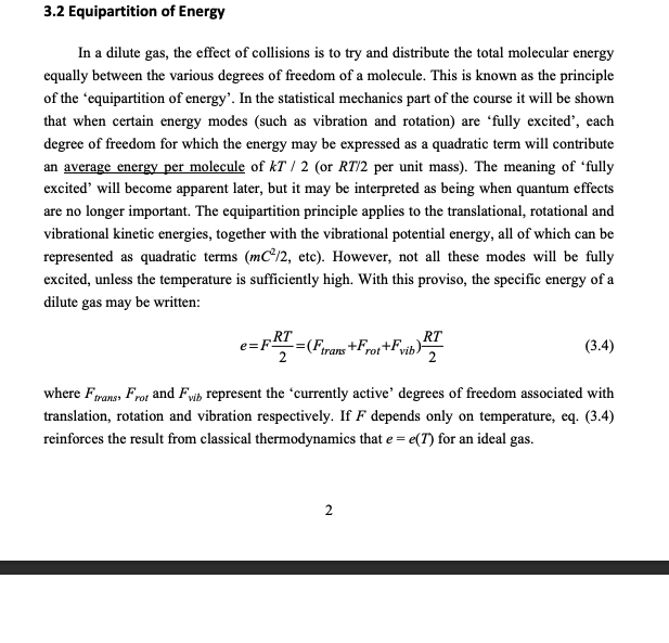 <p>The structure of a molecule affects how much energy it can store</p><p><br><strong> Relationship between degrees of freedom and specific energy</strong></p><p>For each degree of freedom of motion, we can assign an energy. So that the total energy per unit mass is:<br>$$ e = F\frac{RT}{2} $$ <br></p><p><strong> Monoatomic</strong></p><p>These can store $$E=E_{trans}=\frac{nm\overline{C^{2}}}{2}=\frac{3}{2}\rho\overline{R}T$$ </p><ul><li><p>the specific energy per unit mass is $$e = \frac{3}{2}RT$$ </p></li><li><p>This is because they only have three degrees of freedom, x,y and z</p></li></ul><p></p><p><strong> Diatomic molecules</strong></p><ul><li><p>These still have the 3 degrees of freedom from x,y,z </p></li><li><p>But there are additional vibration and rotation modes too.</p></li><li><p>There are <strong>two </strong>rotation modes, for basically the primary moments of inertia, the length wise moment basically stores no energy</p></li><li><p>There are <strong>two </strong>vibration modes, this is for both the energy stored in the bond and kinetic energy of vibration</p></li></ul><p></p><p><strong> Poly atomic molecules</strong></p><p>These are much more complicated, generally with <strong>three degrees of rotation</strong>, but their vibrational modes are too complicated to simply break down.</p><p><br><strong> note on internal energy</strong></p><ul><li><p>In classical thermo, energy is split into kinetic energy, gpe and internal energy which consists of <strong>intermolecular potential energy </strong>as well as <strong>molecular mode energy</strong></p></li><li><p>Kinetic theory, internal energy refers to <strong>ONLY </strong>the <strong>molecular mode energy</strong></p></li></ul><p></p><p></p>