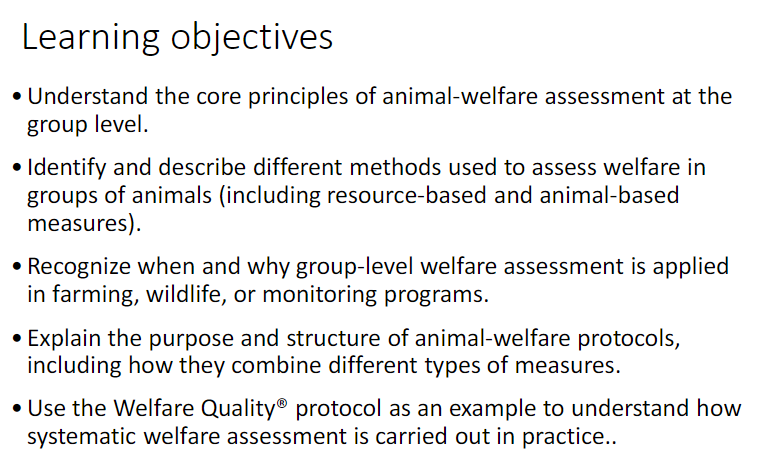 <ul><li><p>Understand the core principles of animal-welfare assessment at the group level</p></li><li><p>Identify and describe different methods used to assess welfare in groups of animals (including resource-based and animal-based measures)</p></li><li><p>Recognize when and why group-level welfare assessment is applied in farming, wildlife, or monitoring programs<br>Explain the purpose and structure of animal-welfare protocols, including how they combine different types of measures</p></li><li><p>Use the Welfare Quality<span data-name="registered" data-type="emoji">®</span> protocol as an example to understand how systematic welfare assessment is carried out in practice</p></li></ul><p></p>