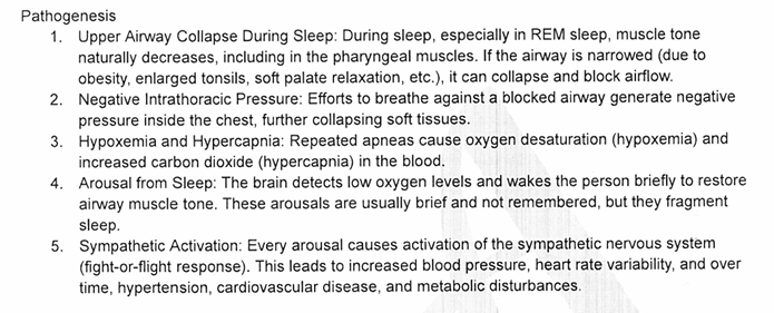 <p><strong><mark data-color="#ff0000" style="background-color: rgb(255, 0, 0); color: inherit;">1) Upper airway collapse during sleep</mark></strong></p><ul><li><p><span>In sleep (especially REM), <strong>muscle tone drops</strong> → pharyngeal muscles relax.</span></p></li><li><p><span>If airway is already narrow (obesity, big tonsils, soft palate), it <strong>collapses → airflow stops</strong>.</span></p></li></ul><p><strong><mark data-color="#ff0000" style="background-color: rgb(255, 0, 0); color: inherit;">2) Negative intrathoracic pressure</mark></strong></p><ul><li><p><span>Person tries to breathe <strong>against a blocked airway</strong>.</span></p></li><li><p><span>This creates <strong>strong negative pressure</strong> in the chest → <strong>pulls soft tissues inward</strong>, worsening collapse.</span></p></li></ul><p><span style="color: rgb(255, 255, 255);"><strong><mark data-color="#ff0000" style="background-color: rgb(255, 0, 0); color: inherit;">3) Hypoxemia + Hypercapnia</mark></strong></span></p><ul><li><p><span>Repeated apneas → <strong>↓ O₂ (hypoxemia)</strong> and <strong>↑ CO₂ (hypercapnia)</strong>.</span></p></li><li><p><span>Gas exchange becomes unstable.</span></p></li></ul><p><strong><mark data-color="#ff0000" style="background-color: rgb(255, 0, 0); color: inherit;">4) Arousal from sleep</mark></strong></p><ul><li><p><span>Brain senses low O₂ → triggers <strong>brief arousals</strong> to restore airway tone.</span></p></li><li><p><span>These are <strong>short, not remembered</strong>, but <strong>fragment sleep</strong>.</span></p></li></ul><p><strong><mark data-color="#ff0000" style="background-color: rgb(255, 0, 0); color: inherit;">5) Sympathetic activation</mark></strong></p><ul><li><p><span>Every arousal = <strong>fight‑or‑flight surge</strong>.</span></p></li><li><p><span>Leads to:</span></p><ul><li><p><span>↑ blood pressure</span></p></li><li><p><span>↑ heart rate variability</span></p></li><li><p><span>Long‑term: <strong>hypertension, cardiovascular disease, metabolic dysfunction</strong></span></p></li></ul></li></ul><p></p>