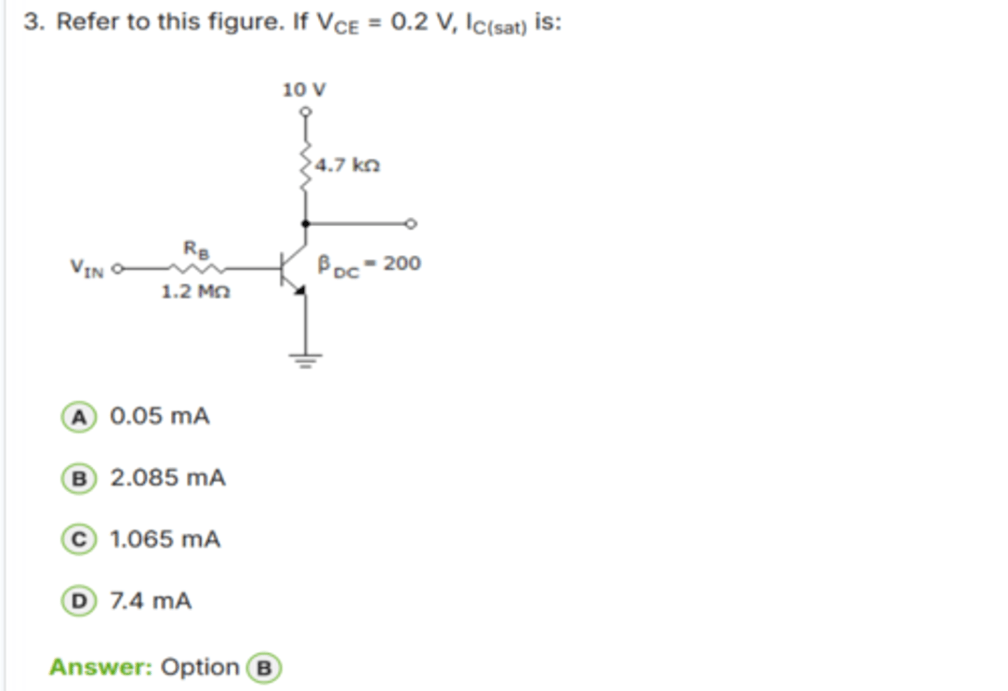 <p>✅ Correct Answer: B</p><p>B. 2.085 mA → (Dòng collector khi bão hòa)</p><p>📘 Giải thích dễ hiểu:</p><p>- Khi transistor vào vùng bão hòa, dòng IC được xác định bởi điện trở collector:</p><p>IC(sat) = (VCC - VCE(sat)) / RC</p><p>- Với:</p><p>• VCC = 10 V</p><p>• VCE(sat) = 0.2 V</p><p>• RC = 4.7 kΩ</p><p>→ IC(sat) = (10 - 0.2) / 4700</p><p>→ IC(sat) = 9.8 / 4700 = *2.085 mA*</p><p>👉 Keyword: "IC(sat) = (VCC - 0.2) / RC"</p>