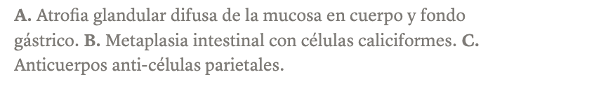 <p><strong>Gastritis autoinmune atrófica:</strong></p><ul><li><p><strong>Afecta al cuerpo y fondo</strong> (no al antro como HP)</p></li><li><p>Histología: atrofia glandular difusa + infiltrado linfocitario en <strong>zonas profundas</strong> + metaplasia intestinal (característica compartida con HP).</p></li><li><p>Serología: <strong>anticuerpos anti-células parietales</strong> (secretoras de HCl y factor intrínseco)</p></li></ul><p></p>