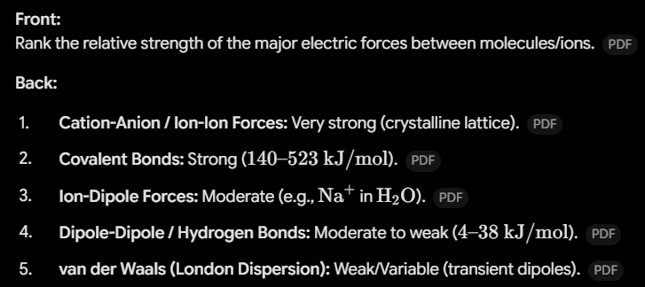 <ul><li><p><span><strong>Cation-Anion / Ion-Ion Forces:</strong> Very strong (crystalline lattice).</span></p></li><li><p><span><strong>Covalent Bonds:</strong> Strong (</span><span style="line-height: 1.15;">$140\text{–}523\text{ kJ/mol}$</span><span>).</span></p></li><li><p><span><strong>Ion-Dipole Forces:</strong> Moderate (e.g., </span><span style="line-height: 1.15;">$\text{Na}^+$</span><span> in </span><span style="line-height: 1.15;">$\text{H}_2\text{O}$</span><span>).</span></p></li><li><p><span><strong>Dipole-Dipole / Hydrogen Bonds:</strong> Moderate to weak (</span><span style="line-height: 1.15;">$4\text{–}38\text{ kJ/mol}$</span><span>).</span></p></li><li><p><span><strong>van der Waals (London Dispersion):</strong> Weak/Variable (transient dipoles)</span></p></li></ul><p></p>