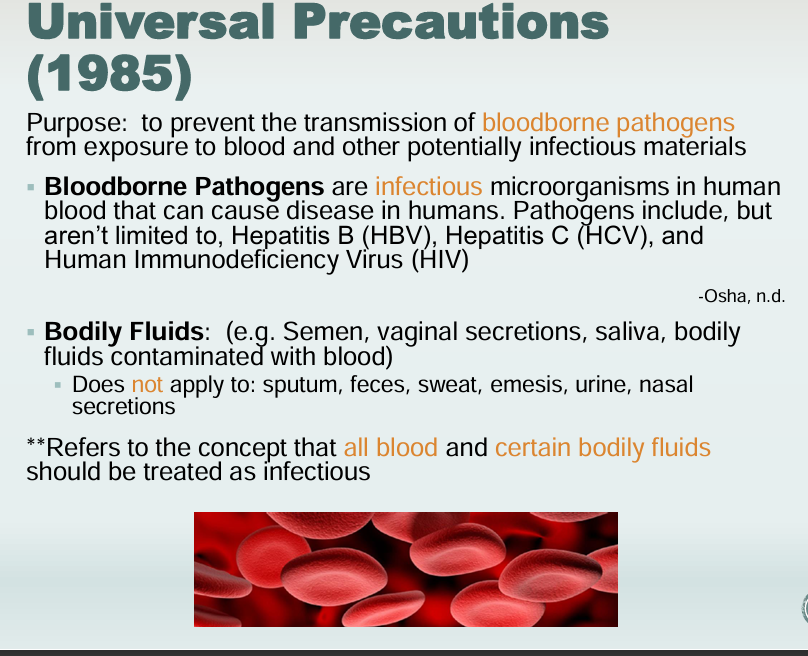 <p>Universal Precautioin</p><ul><li><p>Prevent transmission of bloodborne pathogens and bodily fluids</p></li><li><p>Bloodborne pathogens</p><ul><li><p>Hepatitis B (HBV)</p></li><li><p>Hepatitis C (HCV)</p></li><li><p>Human immunodeficiency Virus (HIV)</p></li></ul></li><li><p>Bodily Fluids</p><ul><li><p>Applies to: Semen, Vaginal Secretions, Saliva, Bodily fluids contaminated with blood</p></li><li><p>Does NOT apply to: Sputum, feces, sweat, emesis, urine, nasal secretions</p></li></ul></li></ul><p></p>