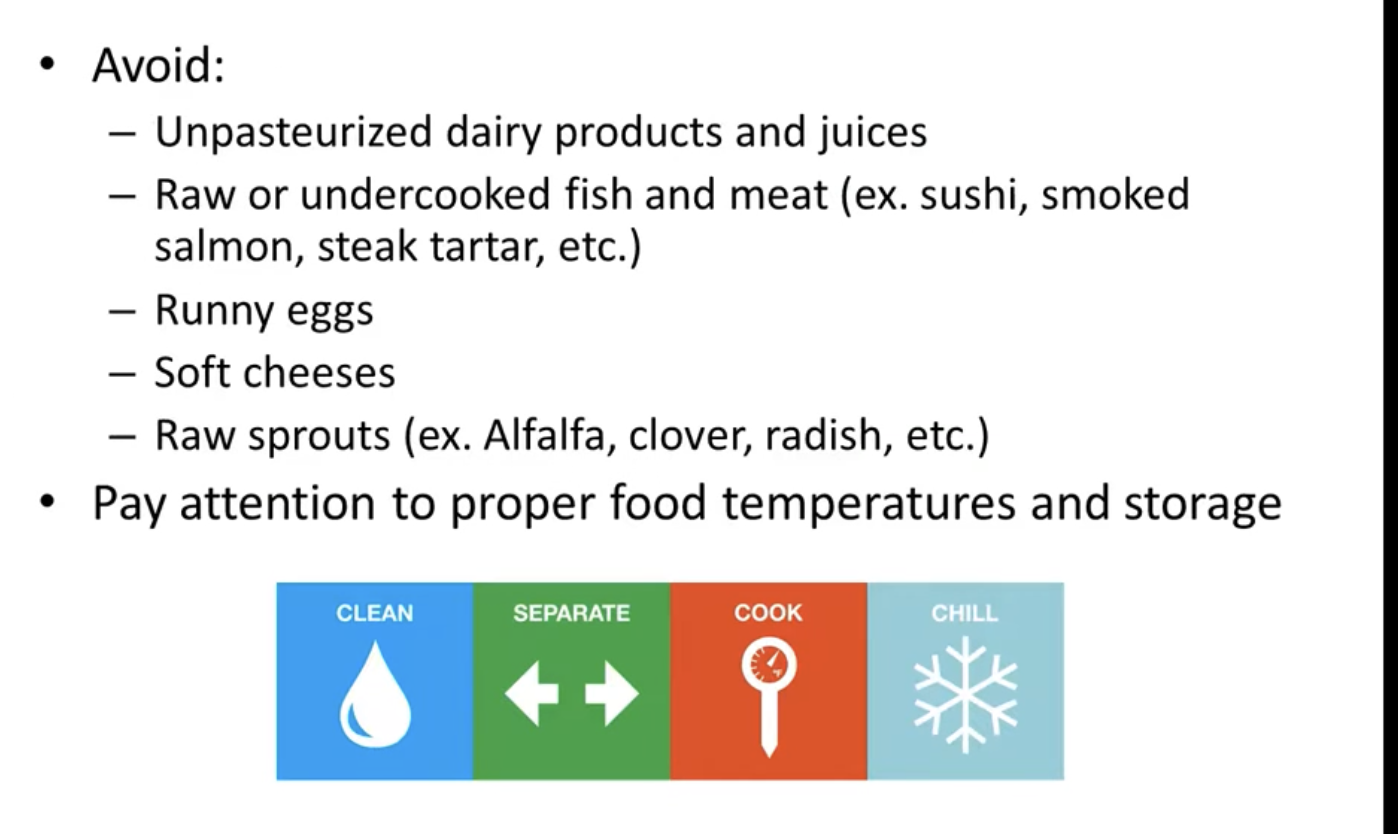 <ul><li><p>avoid unpasteruex milk or yogurt </p></li><li><p>no runny eggs, soft chese or raw sprouts </p></li></ul><p></p>