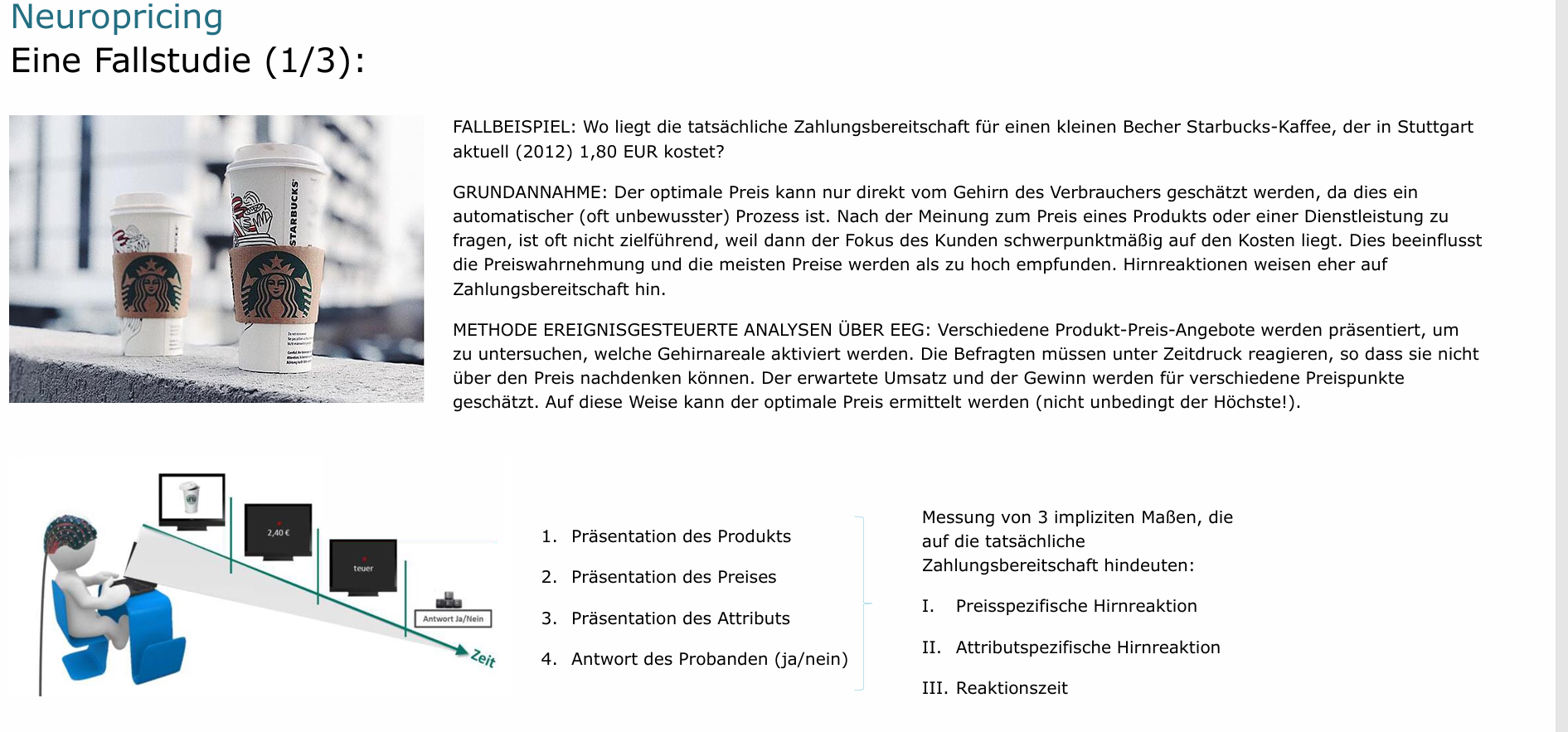 <p>Messung von 3 impliziten Maßen, die auf die tatsächliche Zahlungsbereitschaft hindeuten:</p><ul><li><p><strong>Preisspezifische Hirnreaktion</strong> (d. h. je stärker die (preisspezifische) Hirnreaktion, desto besser passt der Preis zum Produkt)</p></li><li><p><strong>Attributspezifische Hirnreaktion </strong>(d. h. je stärker die (attributspezifische) Hirnreaktion, desto besser passt das Attribut (hier: „teuer“ vs. „günstig“) zum angezeigten Preis)</p></li><li><p><strong>Reaktionszeit</strong> (d. h. je schneller die Reaktion, desto leichter die Entscheidung (unabhängig von der expliziten Antwort!</p></li></ul><p><strong><mark data-color="#fffbbb" style="background-color: rgb(255, 251, 187); color: inherit;">Am Ende den Durchschnittspreis der drei nehmen!</mark></strong></p><p></p>