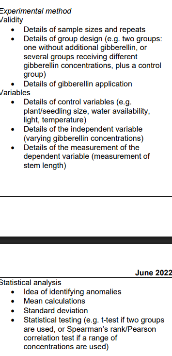 <ul><li><p><strong>dependent Variable (</strong><span><strong>$IV$</strong></span><strong>):</strong> Set up a range of <strong>at least 5 different gibberellin concentrations</strong> (e.g., <span>$0\text{ ppm}, 10\text{ ppm}, 20\text{ ppm}, 30\text{ ppm}, 40\text{ ppm}$</span>, and <span>$50\text{ ppm}$</span>). This range should be prepared via <strong>serial dilution</strong> of a stock gibberellin solution.</p></li><li><p><strong>Control Group:</strong> The <span>$0\text{ ppm}$</span> group acts as your <strong>control</strong>. Treat these plants with plain distilled water containing no additional gibberellin to provide a baseline for natural stem elongation.</p></li><li><p><strong>Sample Size & Repeats:</strong> Use a large sample size of <strong>at least 10 to 20 <em>P. sativum</em> (pea) seedlings per concentration group</strong>. This ensures anomalies can be easily spotted and reduces the impact of genetic variation. Repeat the entire investigation on different days to ensure repeatability.</p></li><li><p><strong>Application Method:</strong> Apply a fixed, measured volume (e.g., <span>$0.5\text{ cm}^3$</span>) of each gibberellin concentration directly onto the apical bud or stem of each seedling using a micropipette at regular intervals over a set period (e.g., 2 weeks).</p></li></ul><p></p><p>Section 2: Dependent Variable & Controlled Variables</p><ul><li><p><strong>Dependent Variable (</strong><span><strong>$DV$</strong></span><strong>):</strong> Measure the <strong>stem length</strong> of each <em>P. sativum</em> seedling before the application begins and at regular intervals (e.g., every 2 days) using a millimeter ruler. Calculate the total <strong>change in stem elongation</strong> (<span>$\text{final length} - \text{initial length}$</span>) or the rate of elongation per day.</p></li><li><p><strong>Controlled Variables:</strong> To guarantee experimental validity, keep all environmental and physical factors strictly constant across all groups:</p><ul><li><p><strong>Initial seedling size/age:</strong> Ensure all pea seedlings are from the same batch, germinated at the same time, and are of a similar starting height.</p></li><li><p><strong>Temperature:</strong> Keep all plants in the same room or growth incubator maintained at a constant temperature (e.g., <span>$20^\circ\text{C}$</span>).</p></li><li><p><strong>Light availability:</strong> Expose all groups to identical photoperiods (e.g., 16 hours of light, 8 hours of dark) and light intensities.</p></li><li><p><strong>Water and nutrient availability:</strong> Water each seedling with an equal volume of water daily and grow them in identical soil types within matching pots.</p></li></ul></li></ul><p>Section 3: Data Processing & Statistical Analysis</p><ul><li><p><strong>Anomalies and Means:</strong> Inspect the raw data collected to <strong>identify and exclude any anomalies</strong>, then calculate the <strong>mean change in stem elongation</strong> for each of the gibberellin concentration groups.</p></li><li><p><strong>Standard Deviation:</strong> Calculate the <strong>standard deviation</strong> for each group to measure the spread of the data around the calculated means and to gauge data precision.</p></li><li><p><strong>Statistical Testing:</strong> * Because a continuous range of different gibberellin concentrations is being investigated, select and apply a <strong>Spearman’s rank correlation coefficient</strong> or a <strong>Pearson's linear correlation test</strong>.</p><ul><li><p>This test will evaluate whether there is a statistically significant correlation between increasing gibberellin concentration and the degree of stem elongation in <em>P. sativum</em>, allowing you to confidently accept or reject your null hypothesis based on a critical values table (<span>$p \le 0.05$</span>).</p></li><li><p><em>(Note: If your design compared only two groups—one with gibberellin and a control group without—you would state that a </em><strong><em>Student's t-test</em></strong><em> should be used instead to compare the two means).</em></p></li></ul></li></ul><p></p>