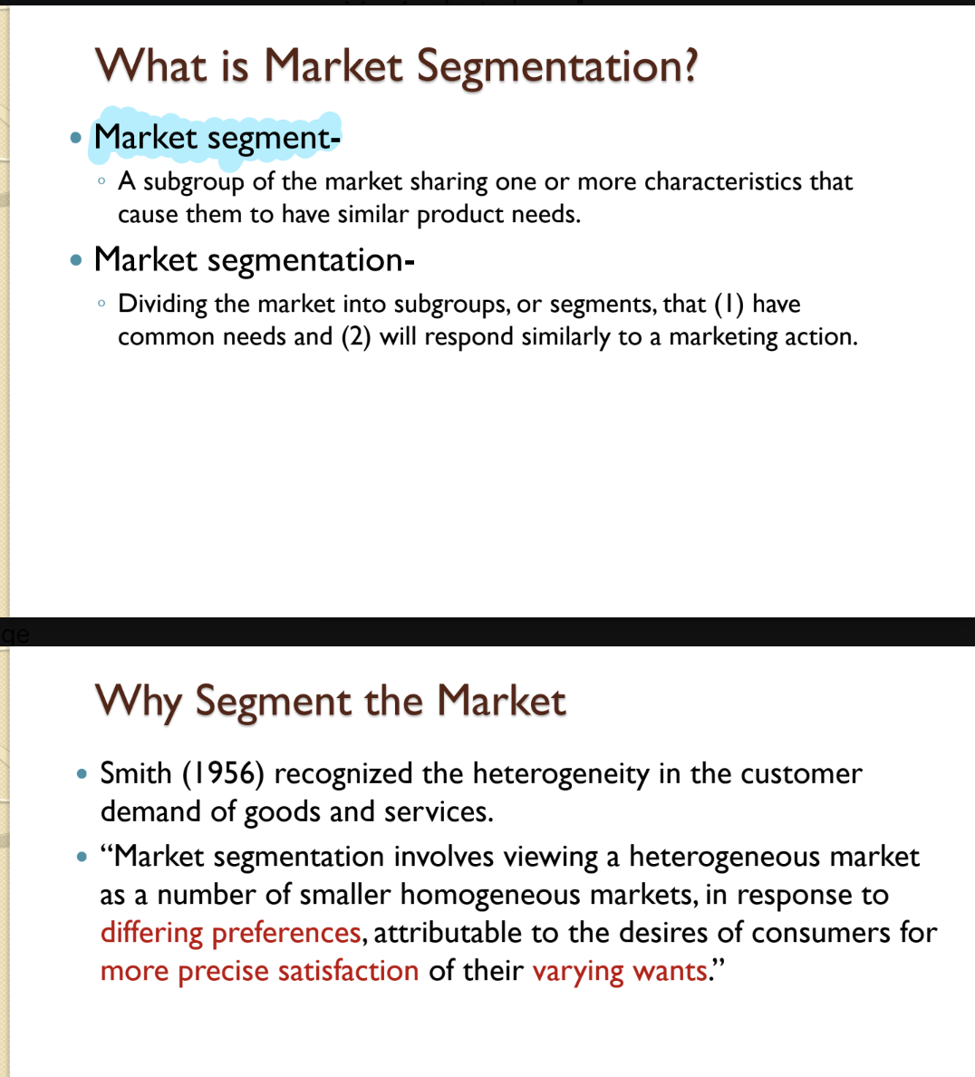 <ul><li><p><strong>Market Segment</strong></p><ul><li><p>A subgroup of the market sharing characteristics causing similar product needs. </p><ul><li><p><u>Key Concept (Smith, 1956)</u>: Recognized heterogeneity in customer demand—markets are not homogeneous but composed of smaller homogeneous groups with <em>differing preferences</em>. Attributable to the desires of consumers for <em>more precise satisfaction</em> of their <em>varying wants</em>.”</p></li></ul></li></ul></li></ul><ul><li><p><strong>Market segmentation</strong></p><ul><li><p>Dividing the market into subgroups, or segments, that…. </p><ul><li><p>(1) have common needs </p></li><li><p>(2) will respond similarly to a marketing action. </p></li></ul></li></ul></li></ul><p></p>