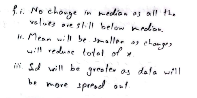 <p><span>(ii) mean would </span><strong>decrease</strong><span> as total exercise time for the $$0 \leq t < 15$$ group is reduced, </span><br><span>thus lowering the overall average</span><br><br>(iii)<span> S.D  </span><strong>increases</strong><span> because the new info gives more variability at the lower end of the data</span><br><span>(cuz 18 peoples time is reduced to 0 mins)</span></p>